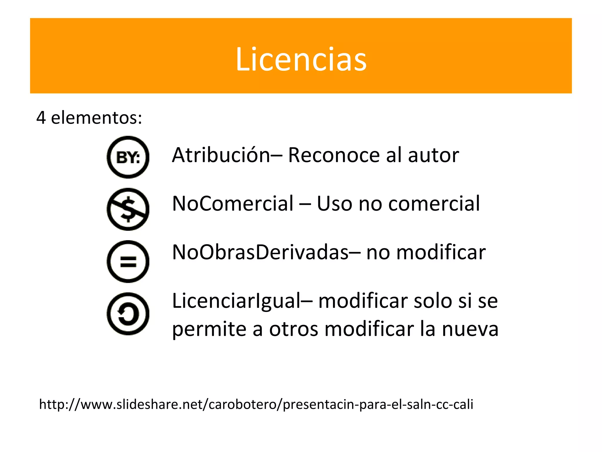 Licencias
4 elementos:
                     Atribución– Reconoce al autor

                     NoComercial – Uso no comercial

                     NoObrasDerivadas– no modificar

                     LicenciarIgual– modificar solo si se
                     permite a otros modificar la nueva


http://www.slideshare.net/carobotero/presentacin-para-el-saln-cc-cali
 