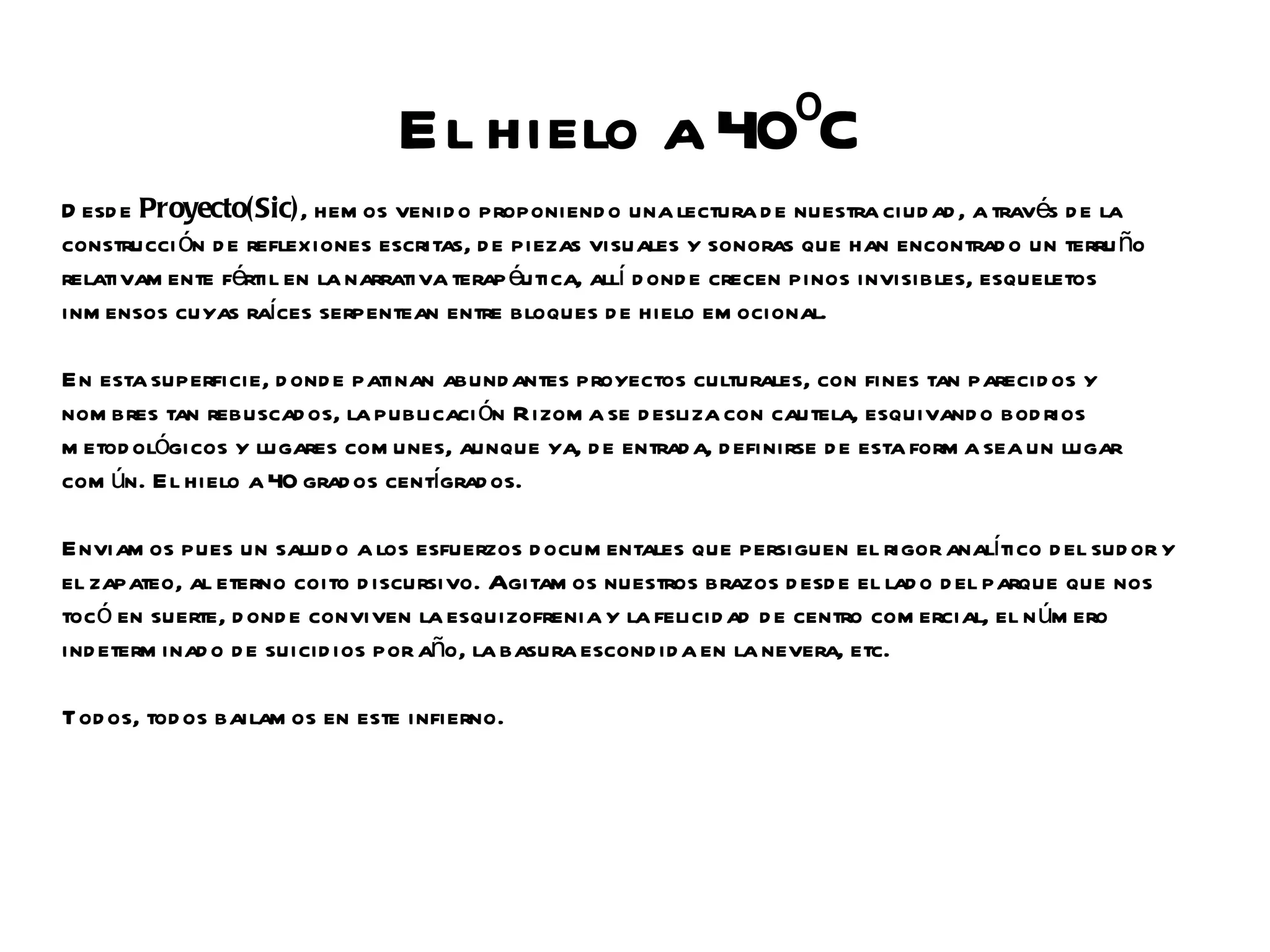 El hielo a 40ºC
D esd e Proyecto(Sic), hem os venid o proponiend o una lectura d e nuestra ciud ad , a través d e la
construcci ón d e reflexiones escritas, d e piezas visuales y sonoras que han encontrad o un terru ño
relativam ente fértil en la narrativa terap éutica, allí d ond e crecen pinos invisibles, esqueletos
inm ensos cuyas raíces serpentean entre bloques d e hielo em ocional.

En esta superficie, d ond e patinan abund antes proyectos culturales, con fines tan parecid os y
nom bres tan rebuscad os, la publicaci ón Rizom a se d esliza con cautela, esquivand o bod rios
m etod ológicos y lugares com unes, aunque ya, d e entrad a, d efinirse d e esta form a sea un lugar
com ún. El hielo a 40 grad os centígrad os.

Enviam os pues un salud o a los esfuerzos d ocum entales que persiguen el rigor analítico d el sud or y
el zapateo, al eterno coito d iscursivo. Agitam os nuestros brazos d esd e el lad o d el parque que nos
tocó en suerte, d ond e conviven la esquizofrenia y la felicid ad d e centro com ercial, el n úm ero
ind eterm inad o d e suicid ios por año, la basura escond id a en la nevera, etc.

Tod os, tod os bailam os en este infierno.
 