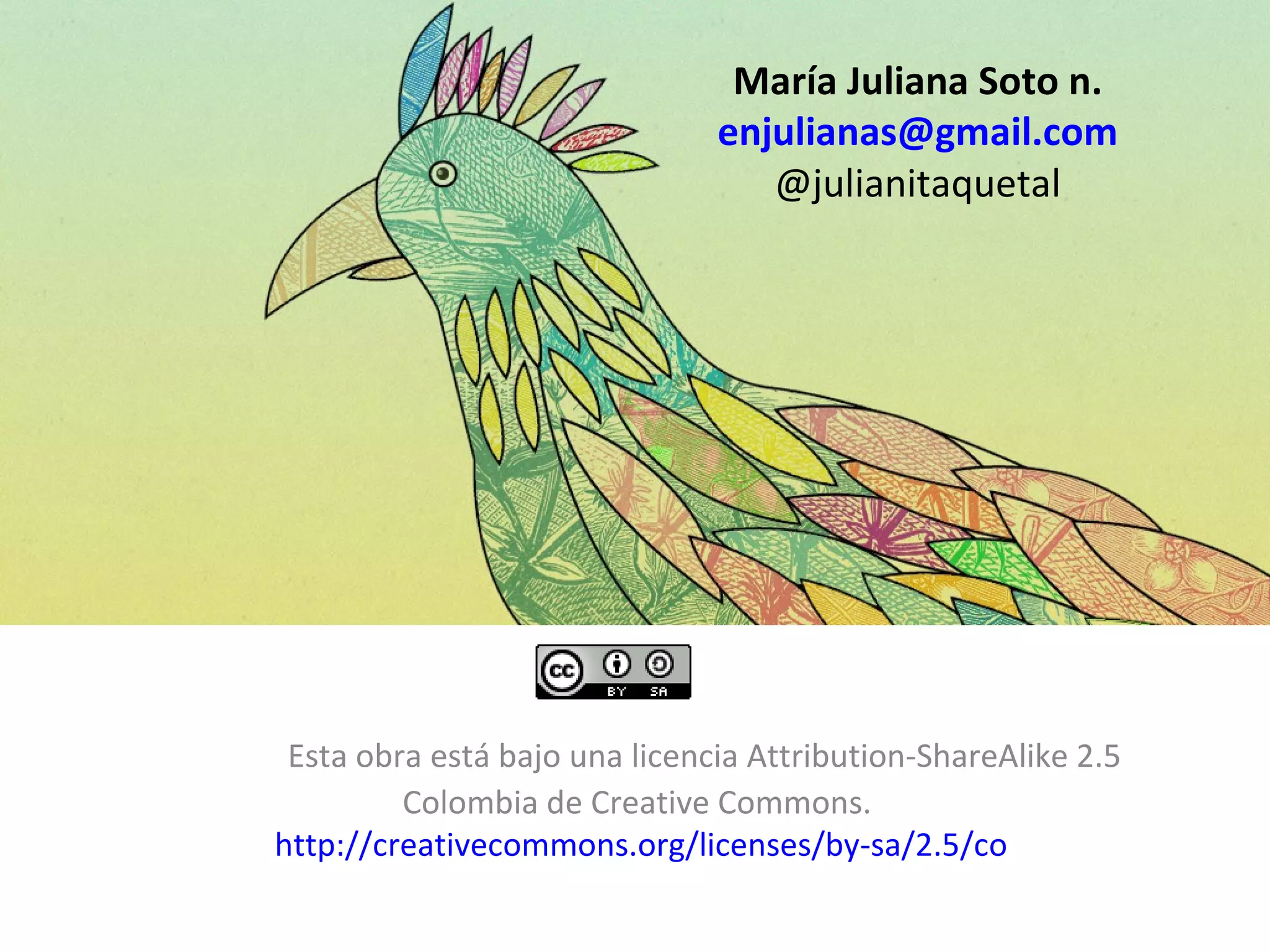 María Juliana Soto n.
                               enjulianas@gmail.com
                                  @julianitaquetal




 Esta obra está bajo una licencia Attribution-ShareAlike 2.5
         Colombia de Creative Commons.
http://creativecommons.org/licenses/by-sa/2.5/co
 