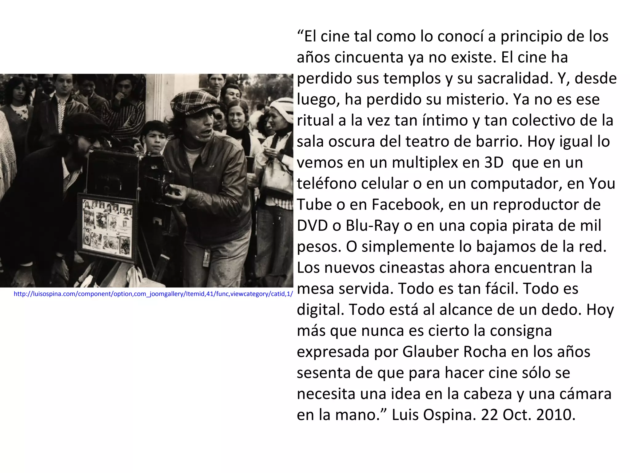 “El cine tal como lo conocí a principio de los
                                                                                              años cincuenta ya no existe. El cine ha
                                                                                              perdido sus templos y su sacralidad. Y, desde
                                                                                              luego, ha perdido su misterio. Ya no es ese
                                                                                              ritual a la vez tan íntimo y tan colectivo de la
                                                                                              sala oscura del teatro de barrio. Hoy igual lo
                                                                                              vemos en un multiplex en 3D que en un
                                                                                              teléfono celular o en un computador, en You
                                                                                              Tube o en Facebook, en un reproductor de
                                                                                              DVD o Blu-Ray o en una copia pirata de mil
                                                                                              pesos. O simplemente lo bajamos de la red.
                                                                                              Los nuevos cineastas ahora encuentran la
http://luisospina.com/component/option,com_joomgallery/Itemid,41/func,viewcategory/catid,1/   mesa servida. Todo es tan fácil. Todo es
                                                                                              digital. Todo está al alcance de un dedo. Hoy
                                                                                              más que nunca es cierto la consigna
                                                                                              expresada por Glauber Rocha en los años
                                                                                              sesenta de que para hacer cine sólo se
                                                                                              necesita una idea en la cabeza y una cámara
                                                                                              en la mano.” Luis Ospina. 22 Oct. 2010.
 