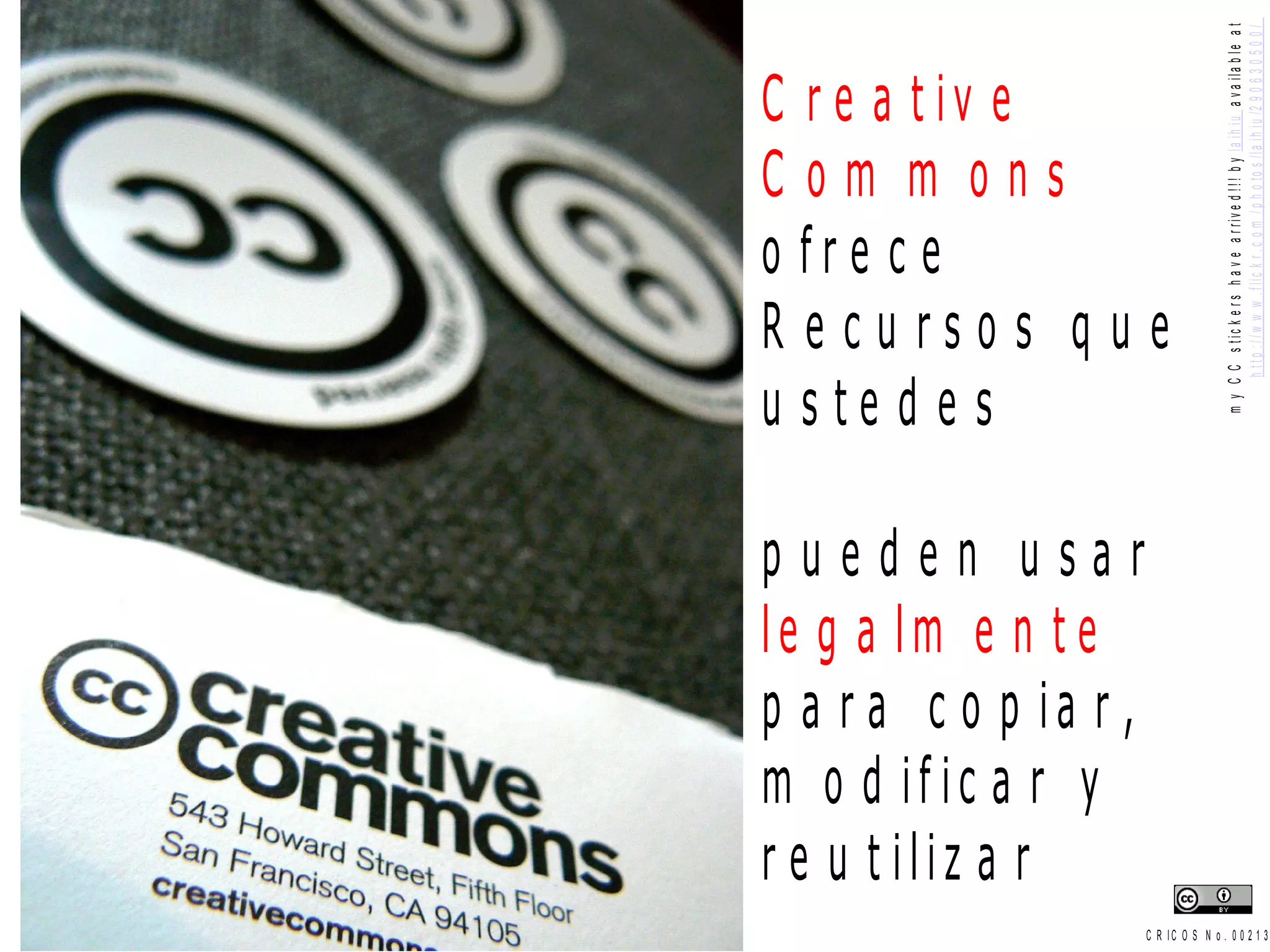 m y C C s t ic k e r s h a v e a r riv e d ! ! ! b y la ih iu a v a ila b le a t
                                       h t t p : / / w w w . f l i c k r . c o m / p h o to s / l a i h i u /2 9 0 6 3 0 5 0 0 /
C r e a t iv e
Com m ons
o fre c e
R e cu rso s q u e
u ste d e s y s u s
e s t u d ia n t e s
pueden usar
le g a lm e n t e
p a r a c o p ia r ,
m o d if ic a r y
r e u t iliz a r
                  C R IC O S N o . 0 0 2 1 3
 