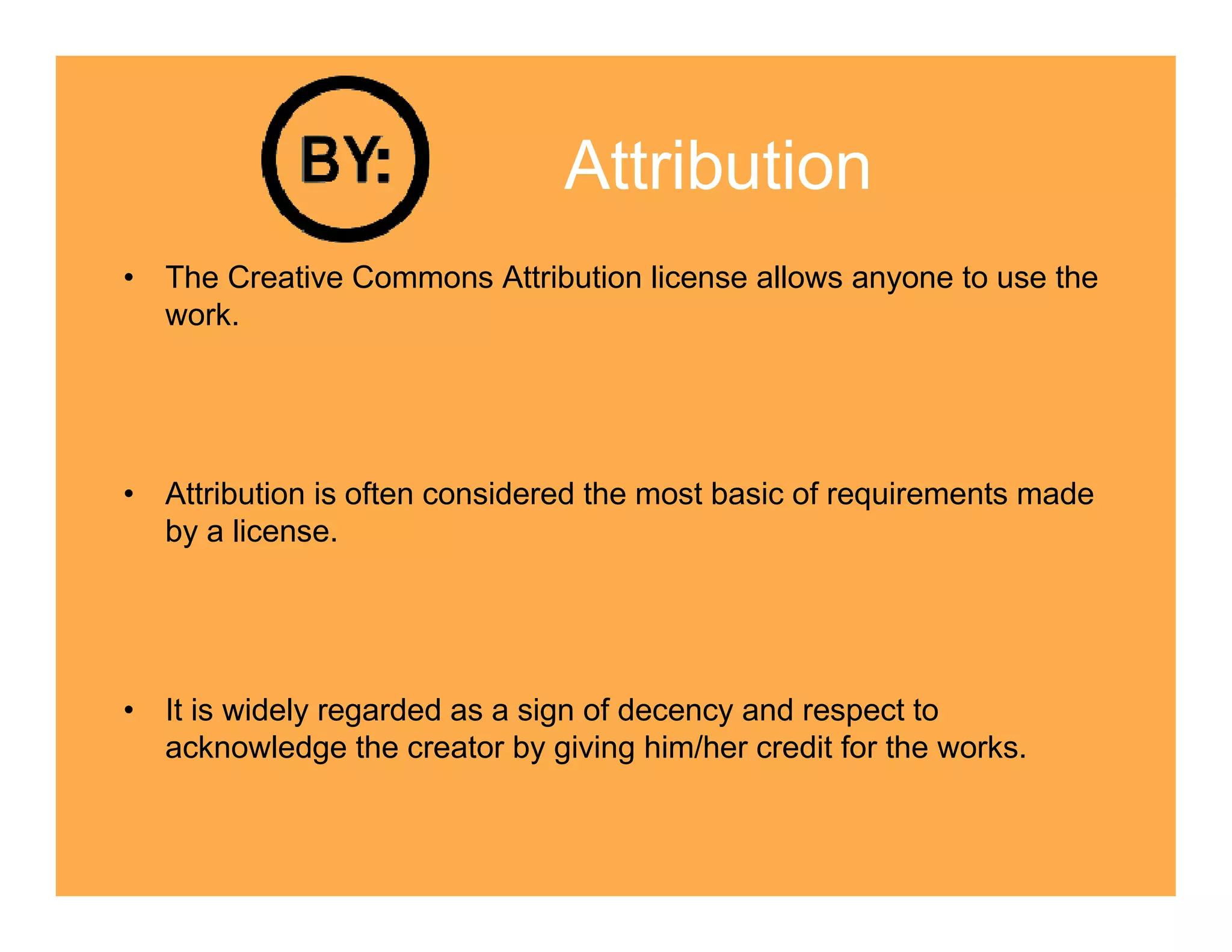 Attribution
• The Creative Commons Attribution license allows anyone to use the
  work.




• Attribution is often considered the most basic of requirements made
  by a license.




• It is widely regarded as a sign of decency and respect to
  acknowledge the creator by giving him/her credit for the works.
 