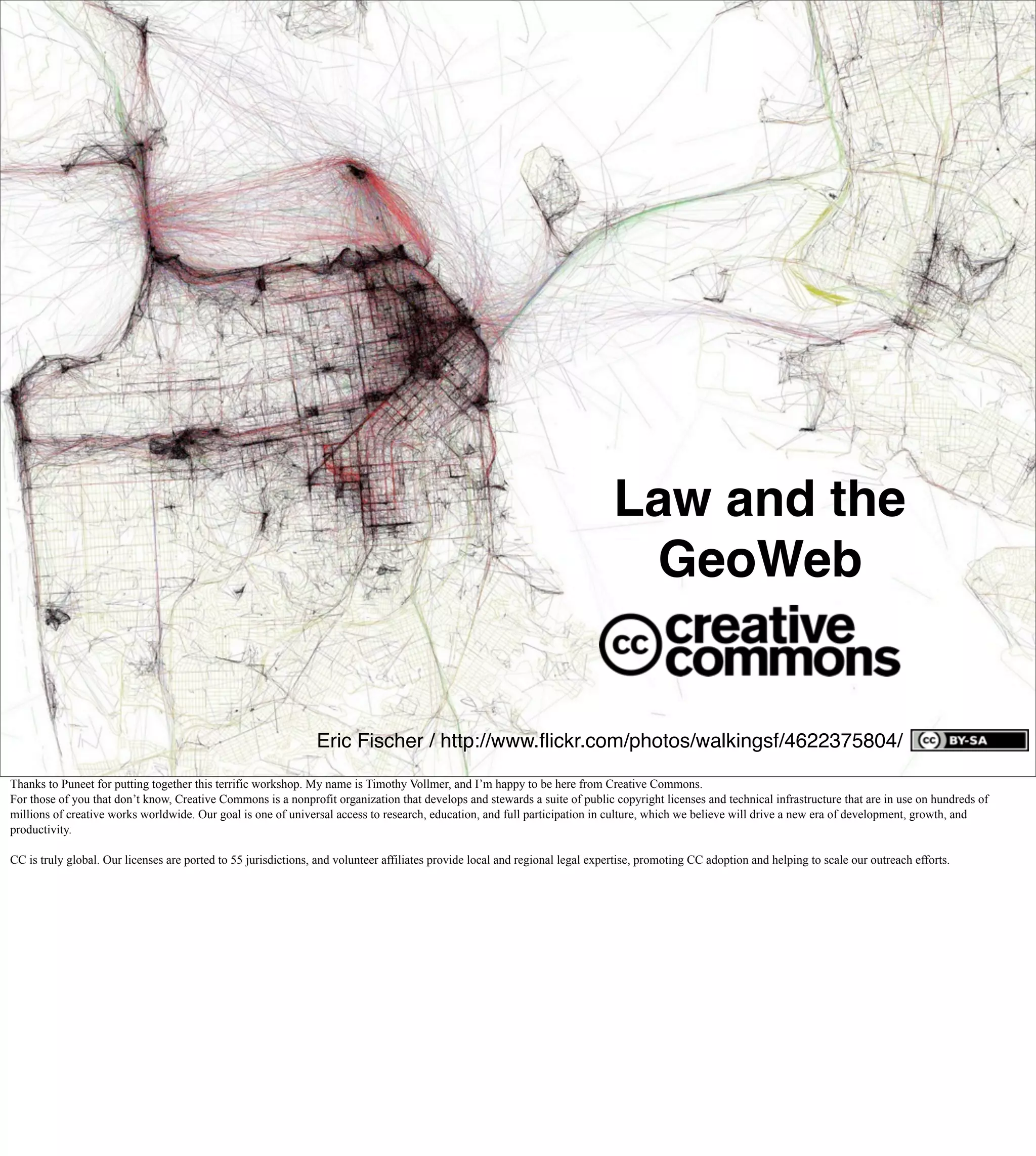 Law and the
                                                                                                                                GeoWeb


                                                                Eric Fischer / http://www.ﬂickr.com/photos/walkingsf/4622375804/

Thanks to Puneet for putting together this terrific workshop. My name is Timothy Vollmer, and I’m happy to be here from Creative Commons.
For those of you that don’t know, Creative Commons is a nonprofit organization that develops and stewards a suite of public copyright licenses and technical infrastructure that are in use on hundreds of
millions of creative works worldwide. Our goal is one of universal access to research, education, and full participation in culture, which we believe will drive a new era of development, growth, and
productivity.

CC is truly global. Our licenses are ported to 55 jurisdictions, and volunteer affiliates provide local and regional legal expertise, promoting CC adoption and helping to scale our outreach efforts.
 