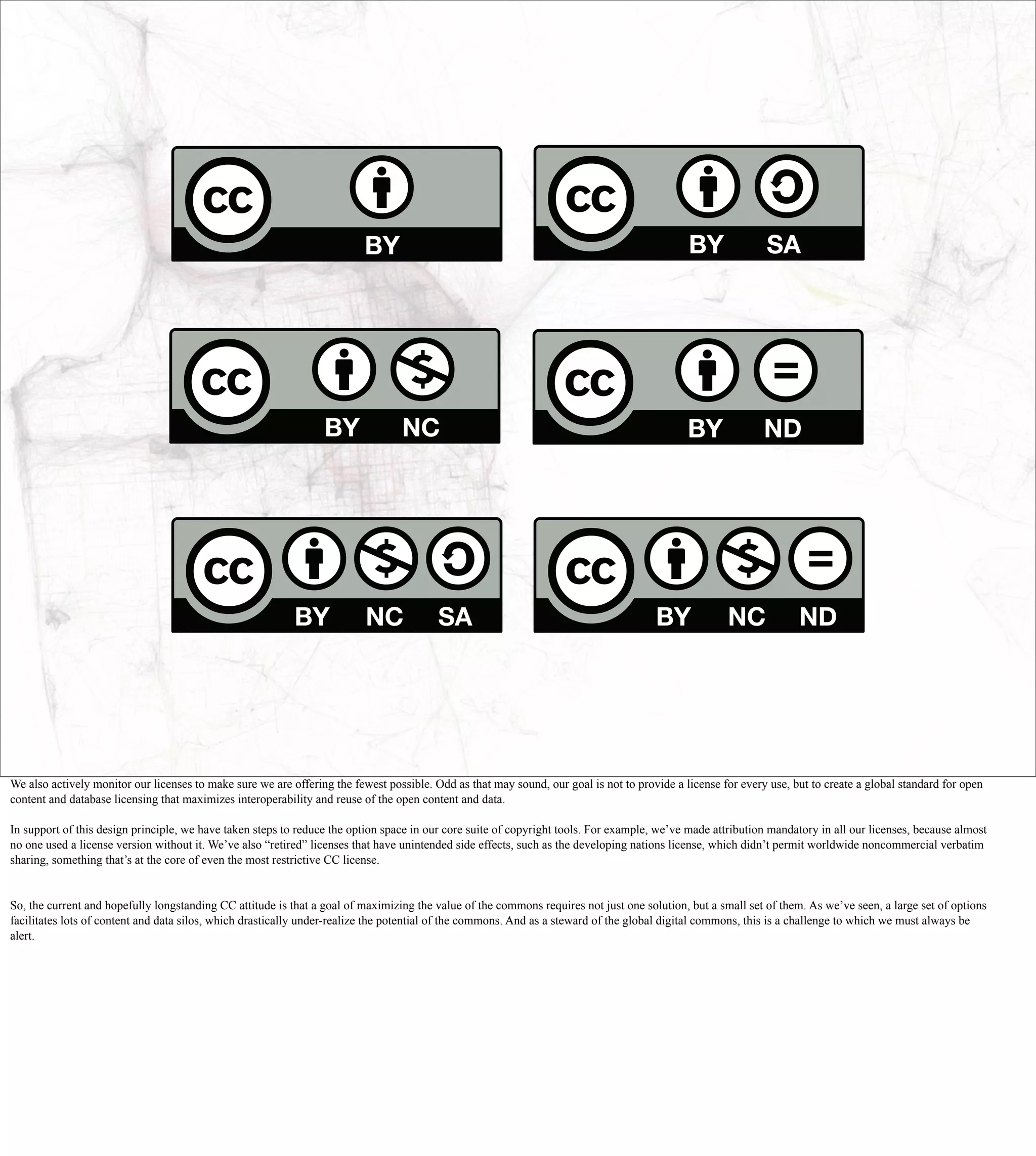 We also actively monitor our licenses to make sure we are offering the fewest possible. Odd as that may sound, our goal is not to provide a license for every use, but to create a global standard for open
content and database licensing that maximizes interoperability and reuse of the open content and data.

In support of this design principle, we have taken steps to reduce the option space in our core suite of copyright tools. For example, we’ve made attribution mandatory in all our licenses, because almost
no one used a license version without it. We’ve also “retired” licenses that have unintended side effects, such as the developing nations license, which didn’t permit worldwide noncommercial verbatim
sharing, something that’s at the core of even the most restrictive CC license.


So, the current and hopefully longstanding CC attitude is that a goal of maximizing the value of the commons requires not just one solution, but a small set of them. As we’ve seen, a large set of options
facilitates lots of content and data silos, which drastically under-realize the potential of the commons. And as a steward of the global digital commons, this is a challenge to which we must always be
alert.
 