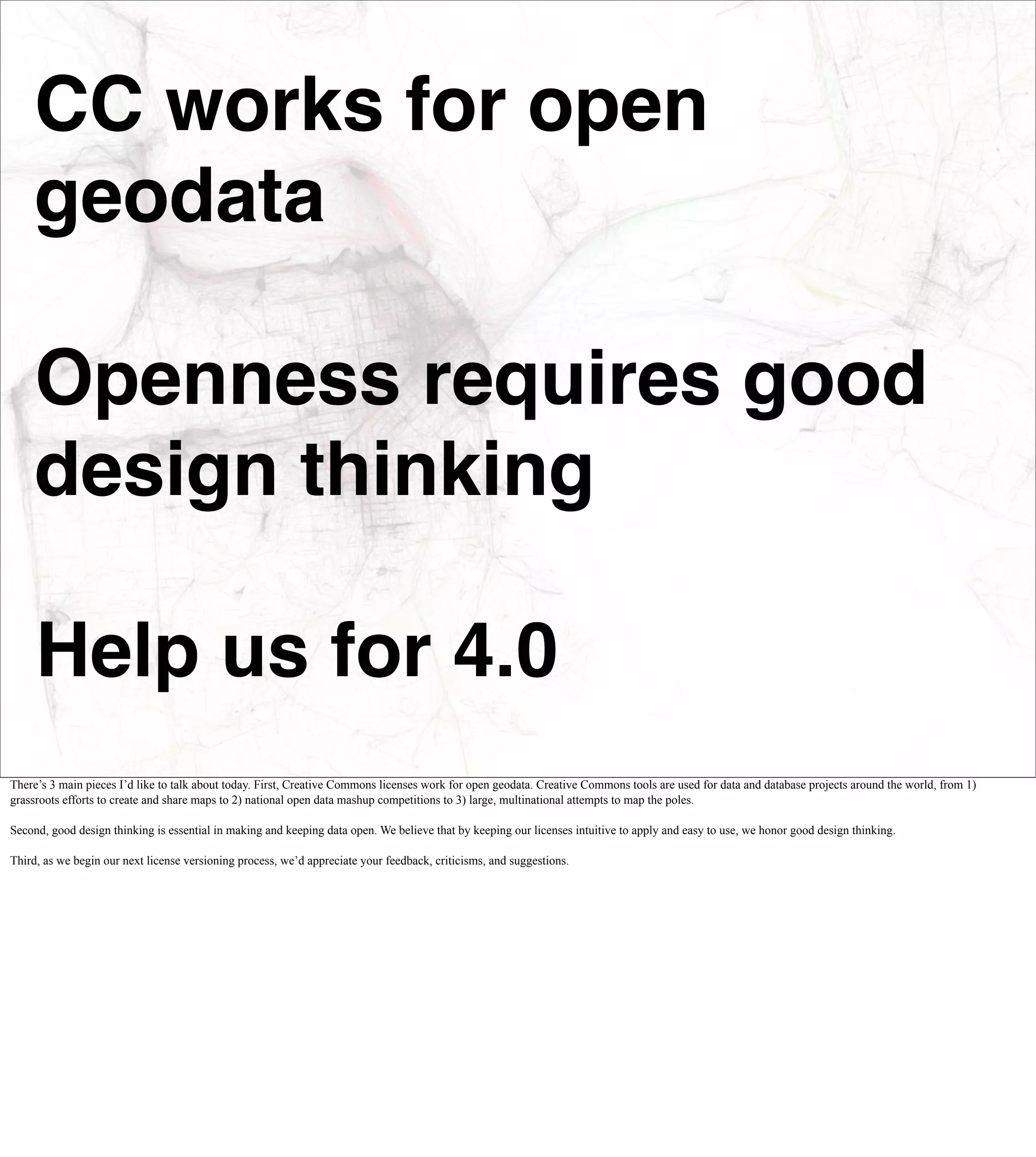 CC works for open
    geodata

    Openness requires good
    design thinking

     Help us for 4.0
There’s 3 main pieces I’d like to talk about today. First, Creative Commons licenses work for open geodata. Creative Commons tools are used for data and database projects around the world, from 1)
grassroots efforts to create and share maps to 2) national open data mashup competitions to 3) large, multinational attempts to map the poles.

Second, good design thinking is essential in making and keeping data open. We believe that by keeping our licenses intuitive to apply and easy to use, we honor good design thinking.

Third, as we begin our next license versioning process, we’d appreciate your feedback, criticisms, and suggestions.
 