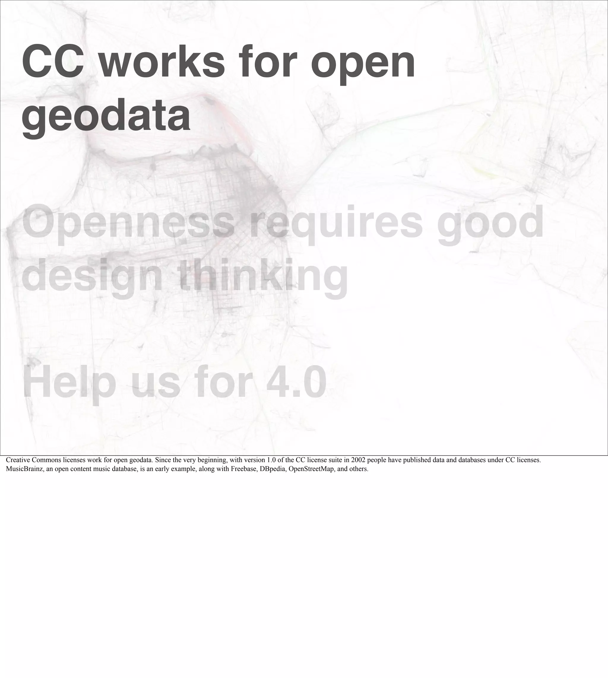 CC works for open
     geodata

     Openness requires good
     design thinking

     Help us for 4.0
Creative Commons licenses work for open geodata. Since the very beginning, with version 1.0 of the CC license suite in 2002 people have published data and databases under CC licenses.
MusicBrainz, an open content music database, is an early example, along with Freebase, DBpedia, OpenStreetMap, and others.
 