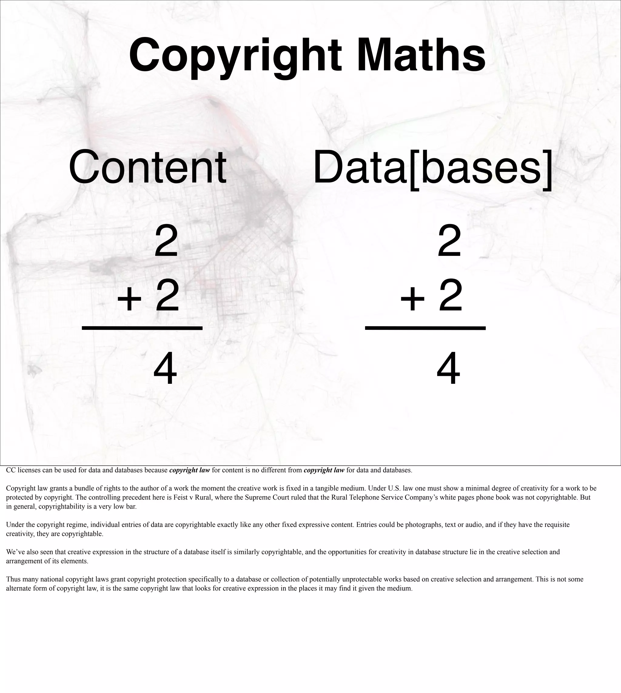 Copyright Maths

                      Content                                                                                Data[bases]
                                        2                                                                                                     2
                                       +2                                                                                                    +2
                                                    4                                                                                                     4
CC licenses can be used for data and databases because copyright law for content is no different from copyright law for data and databases.

Copyright law grants a bundle of rights to the author of a work the moment the creative work is fixed in a tangible medium. Under U.S. law one must show a minimal degree of creativity for a work to be
protected by copyright. The controlling precedent here is Feist v Rural, where the Supreme Court ruled that the Rural Telephone Service Company’s white pages phone book was not copyrightable. But
in general, copyrightability is a very low bar.

Under the copyright regime, individual entries of data are copyrightable exactly like any other fixed expressive content. Entries could be photographs, text or audio, and if they have the requisite
creativity, they are copyrightable.

We’ve also seen that creative expression in the structure of a database itself is similarly copyrightable, and the opportunities for creativity in database structure lie in the creative selection and
arrangement of its elements.

Thus many national copyright laws grant copyright protection specifically to a database or collection of potentially unprotectable works based on creative selection and arrangement. This is not some
alternate form of copyright law, it is the same copyright law that looks for creative expression in the places it may find it given the medium.
 