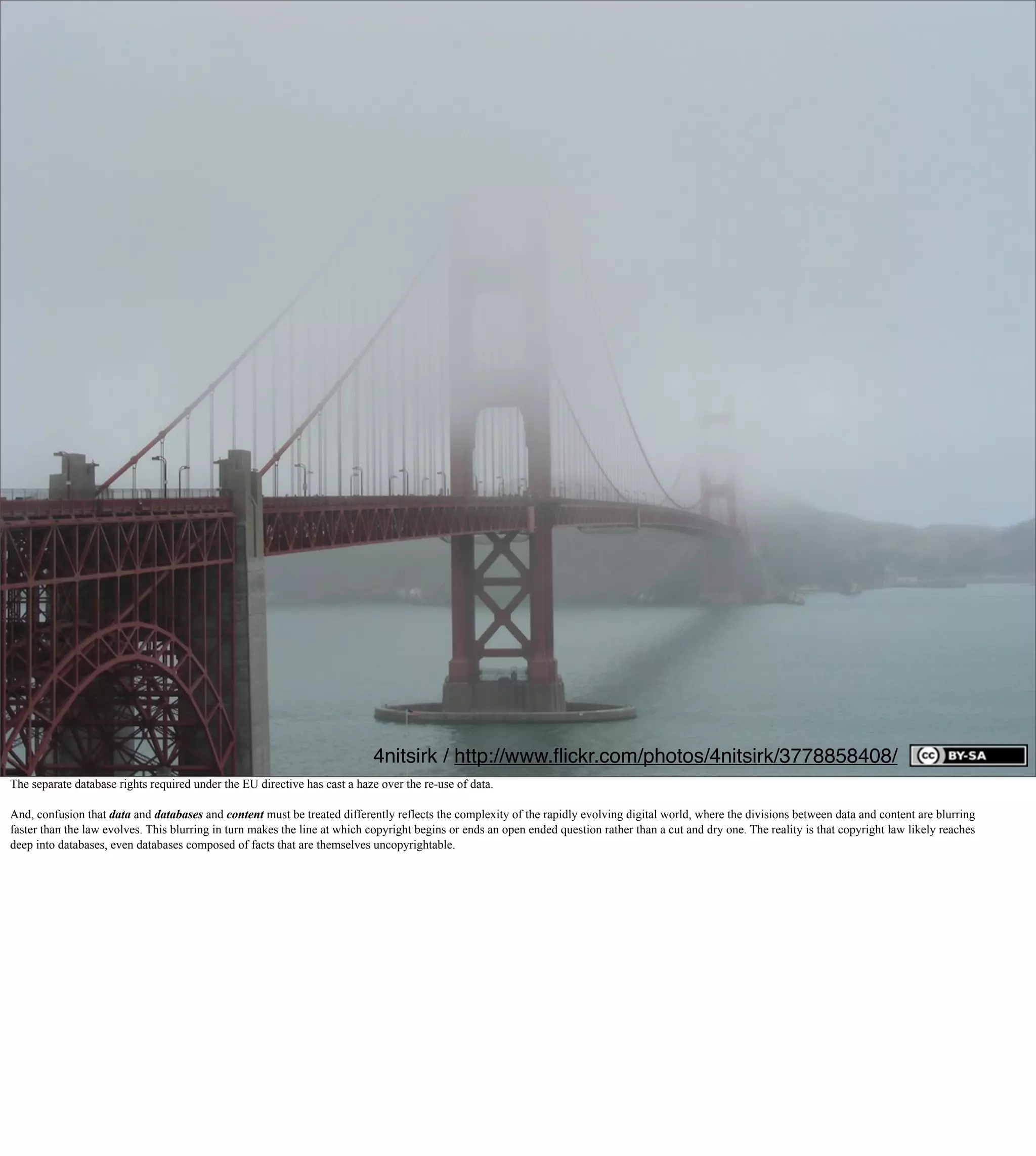 4nitsirk / http://www.ﬂickr.com/photos/4nitsirk/3778858408/
The separate database rights required under the EU directive has cast a haze over the re-use of data.

And, confusion that data and databases and content must be treated differently reflects the complexity of the rapidly evolving digital world, where the divisions between data and content are blurring
faster than the law evolves. This blurring in turn makes the line at which copyright begins or ends an open ended question rather than a cut and dry one. The reality is that copyright law likely reaches
deep into databases, even databases composed of facts that are themselves uncopyrightable.
 