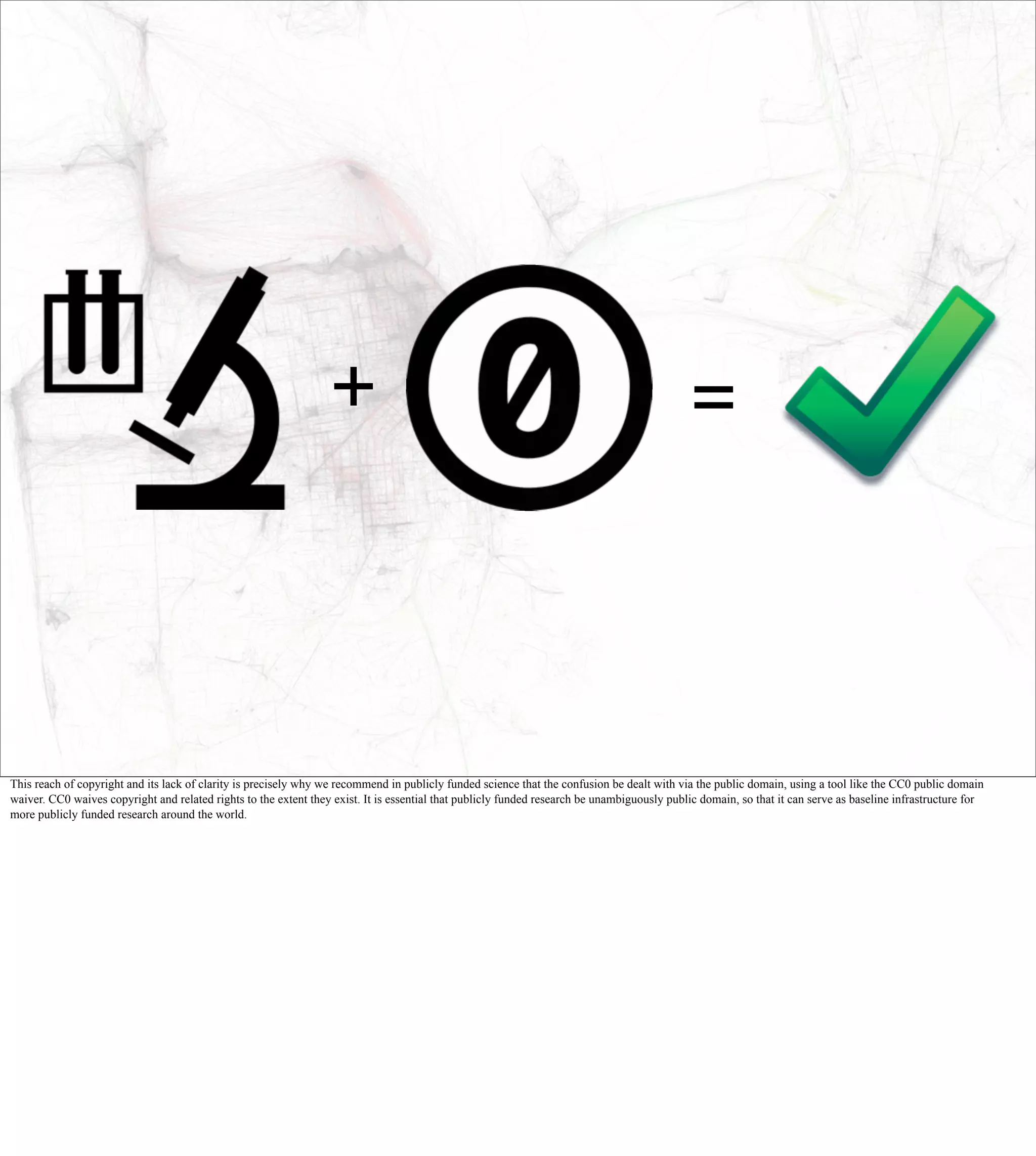 +                                                                          =



This reach of copyright and its lack of clarity is precisely why we recommend in publicly funded science that the confusion be dealt with via the public domain, using a tool like the CC0 public domain
waiver. CC0 waives copyright and related rights to the extent they exist. It is essential that publicly funded research be unambiguously public domain, so that it can serve as baseline infrastructure for
more publicly funded research around the world.
 