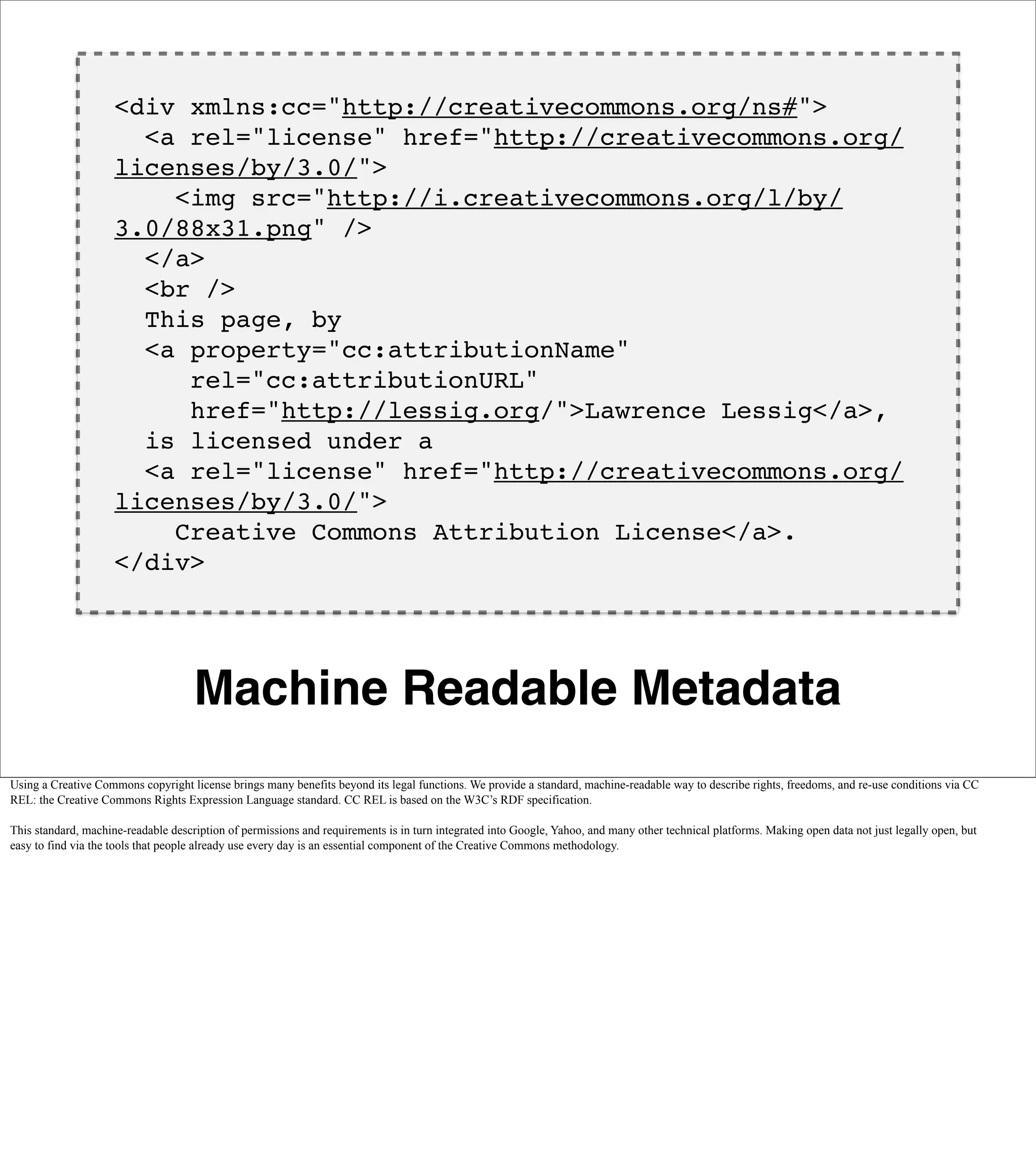 <div xmlns:cc="http://creativecommons.org/ns#">
                       <a rel="license" href="http://creativecommons.org/
                     licenses/by/3.0/">
                         <img src="http://i.creativecommons.org/l/by/
                     3.0/88x31.png" />
                       </a>
                       <br />
                       This page, by
                       <a property="cc:attributionName"
                          rel="cc:attributionURL"
                          href="http://lessig.org/">Lawrence Lessig</a>,
                       is licensed under a
                       <a rel="license" href="http://creativecommons.org/
                     licenses/by/3.0/">
                         Creative Commons Attribution License</a>.
                     </div>




                                     Machine Readable Metadata
Using a Creative Commons copyright license brings many benefits beyond its legal functions. We provide a standard, machine-readable way to describe rights, freedoms, and re-use conditions via CC
REL: the Creative Commons Rights Expression Language standard. CC REL is based on the W3C’s RDF specification.

This standard, machine-readable description of permissions and requirements is in turn integrated into Google, Yahoo, and many other technical platforms. Making open data not just legally open, but
easy to find via the tools that people already use every day is an essential component of the Creative Commons methodology.
 