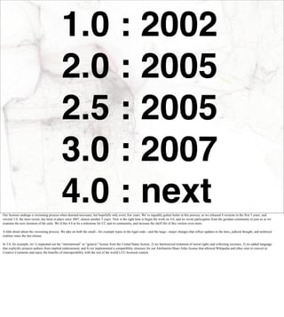 1.0 : 2002
                                            2.0 : 2005
                                            2.5 : 2005
                                            3.0 : 2007
                                            4.0 : next
Our licenses undergo a versioning process when deemed necessary, but hopefully only every few years. We’ve arguably gotten better at this process, as we released 4 versions in the first 5 years, and
version 3.0, the most recent, has been in place since 2007, almost another 5 years. Now is the right time to begin the work on 4.0, and we invite participants from the geodata community to join us as we
examine the next iteration of the suite. We’d like 4.0 to be a milestone for CC and its community, and increase the shelf life of this version even more.

A little detail about the versioning process: We take on both the small—for example typos in the legal code—and the large—major changes that reflect updates to the laws, judicial thought, and technical
realities since the last release.

In 3.0, for example, we 1) separated out the “international” or “generic” license from the United States license, 2) we harmonized treatment of moral rights and collecting societies, 3) we added language
that explicitly protects authors from implied endorsement, and 4) we implemented a compatibility structure for our Attribution-Share Alike license that allowed Wikipedia and other sites to convert to
Creative Commons and enjoy the benefits of interoperability with the rest of the world’s CC-licensed content.
 