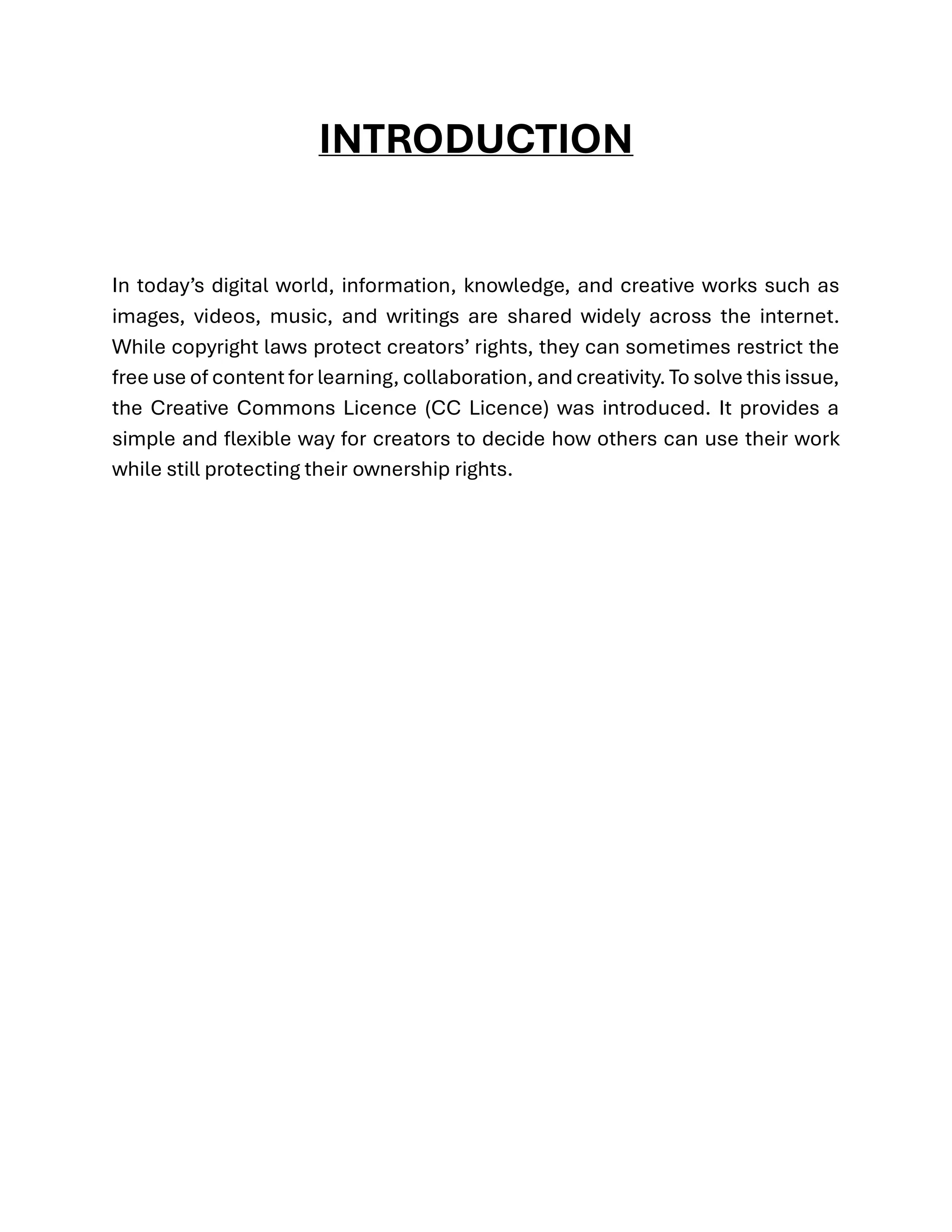 INTRODUCTION
In today’s digital world, information, knowledge, and creative works such as
images, videos, music, and writings are shared widely across the internet.
While copyright laws protect creators’ rights, they can sometimes restrict the
free use of content for learning, collaboration, and creativity. To solve this issue,
the Creative Commons Licence (CC Licence) was introduced. It provides a
simple and flexible way for creators to decide how others can use their work
while still protecting their ownership rights.
 