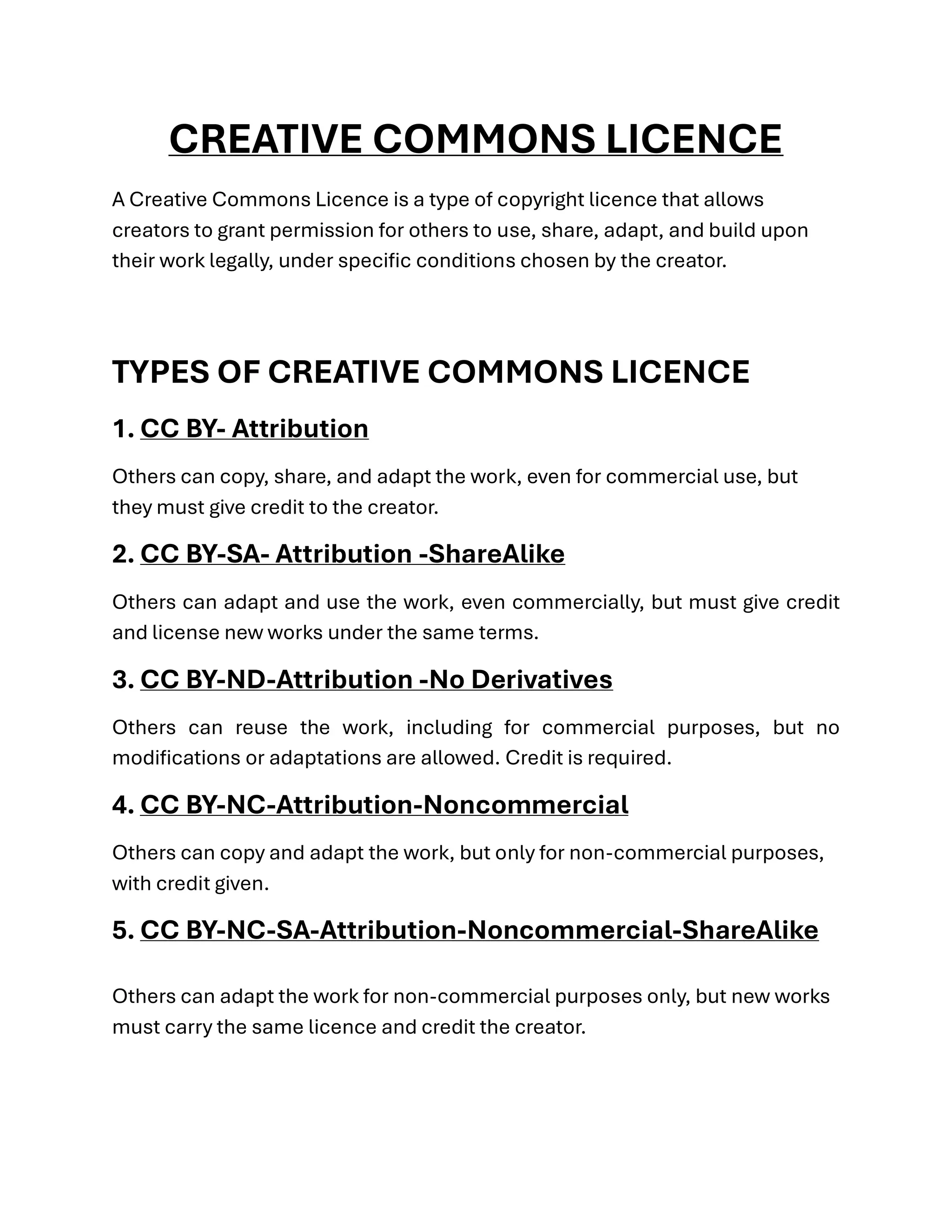 CREATIVE COMMONS LICENCE
A Creative Commons Licence is a type of copyright licence that allows
creators to grant permission for others to use, share, adapt, and build upon
their work legally, under specific conditions chosen by the creator.
TYPES OF CREATIVE COMMONS LICENCE
1. CC BY- Attribution
Others can copy, share, and adapt the work, even for commercial use, but
they must give credit to the creator.
2. CC BY-SA- Attribution -ShareAlike
Others can adapt and use the work, even commercially, but must give credit
and license new works under the same terms.
3. CC BY-ND-Attribution -No Derivatives
Others can reuse the work, including for commercial purposes, but no
modifications or adaptations are allowed. Credit is required.
4. CC BY-NC-Attribution-Noncommercial
Others can copy and adapt the work, but only for non-commercial purposes,
with credit given.
5. CC BY-NC-SA-Attribution-Noncommercial-ShareAlike
Others can adapt the work for non-commercial purposes only, but new works
must carry the same licence and credit the creator.
 