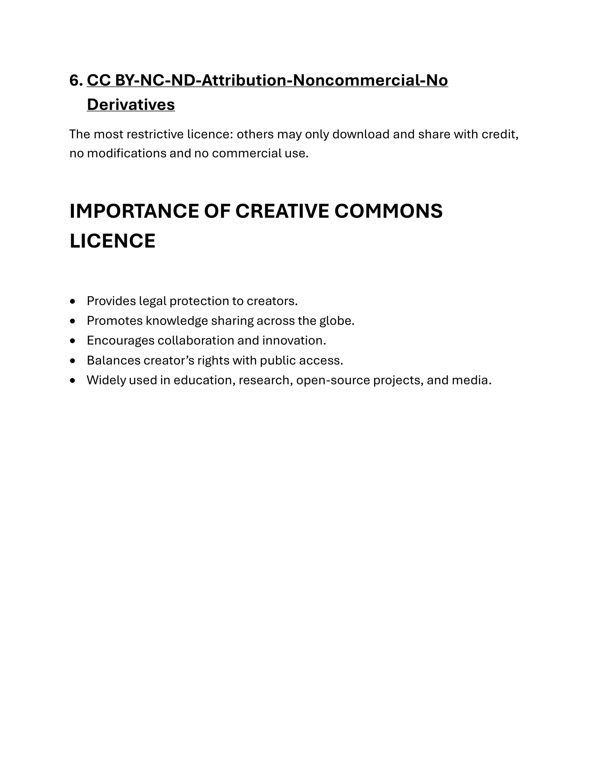 6. CC BY-NC-ND-Attribution-Noncommercial-No
Derivatives
The most restrictive licence: others may only download and share with credit,
no modifications and no commercial use.
IMPORTANCE OF CREATIVE COMMONS
LICENCE
• Provides legal protection to creators.
• Promotes knowledge sharing across the globe.
• Encourages collaboration and innovation.
• Balances creator’s rights with public access.
• Widely used in education, research, open-source projects, and media.
 