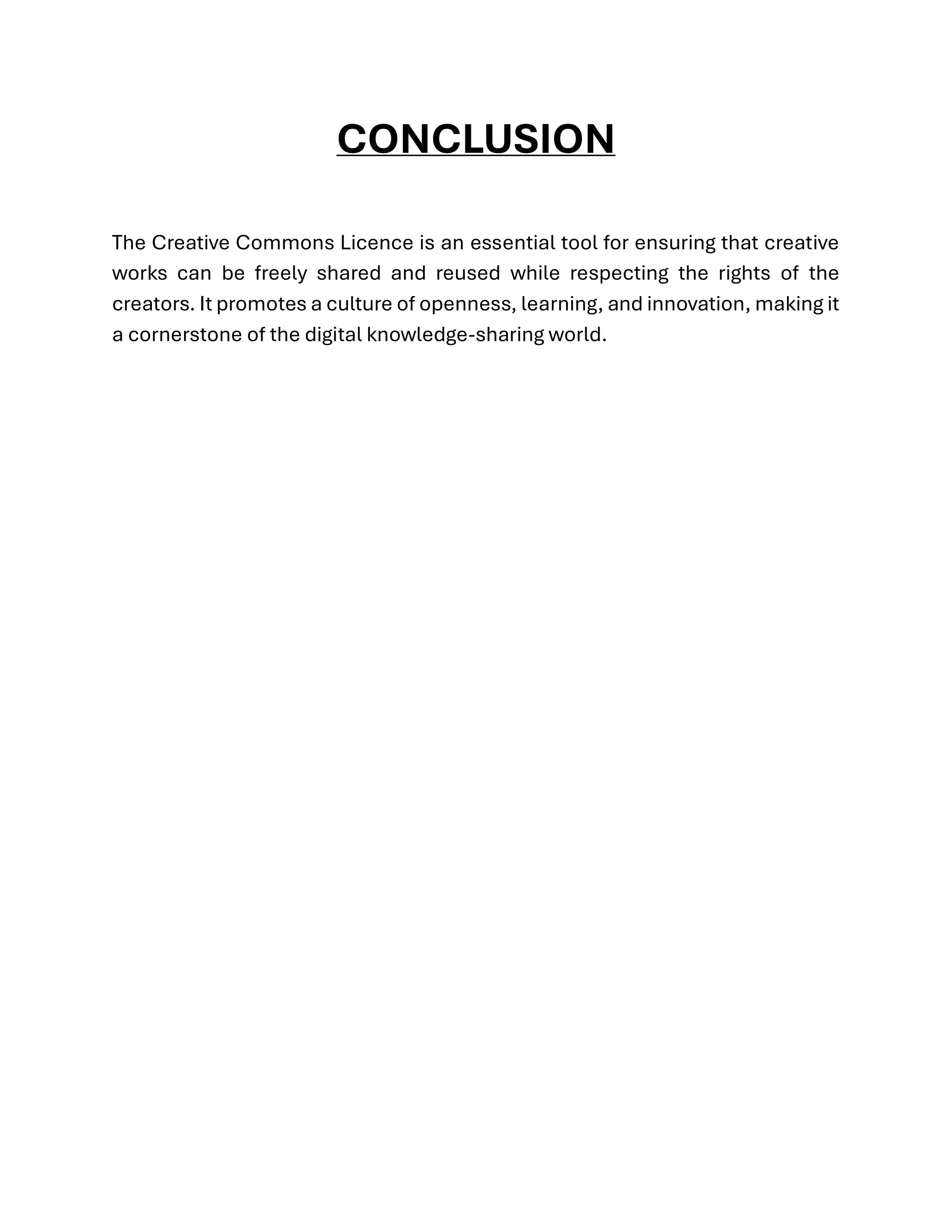 CONCLUSION
The Creative Commons Licence is an essential tool for ensuring that creative
works can be freely shared and reused while respecting the rights of the
creators. It promotes a culture of openness, learning, and innovation, making it
a cornerstone of the digital knowledge-sharing world.
 