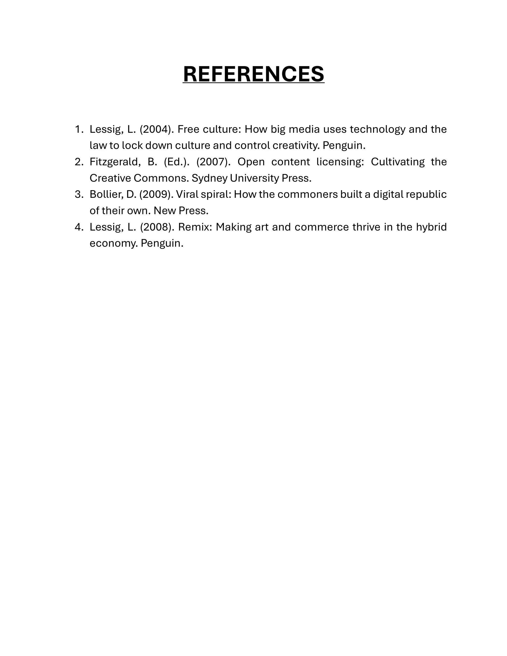 REFERENCES
1. Lessig, L. (2004). Free culture: How big media uses technology and the
law to lock down culture and control creativity. Penguin.
2. Fitzgerald, B. (Ed.). (2007). Open content licensing: Cultivating the
Creative Commons. Sydney University Press.
3. Bollier, D. (2009). Viral spiral: How the commoners built a digital republic
of their own. New Press.
4. Lessig, L. (2008). Remix: Making art and commerce thrive in the hybrid
economy. Penguin.
 