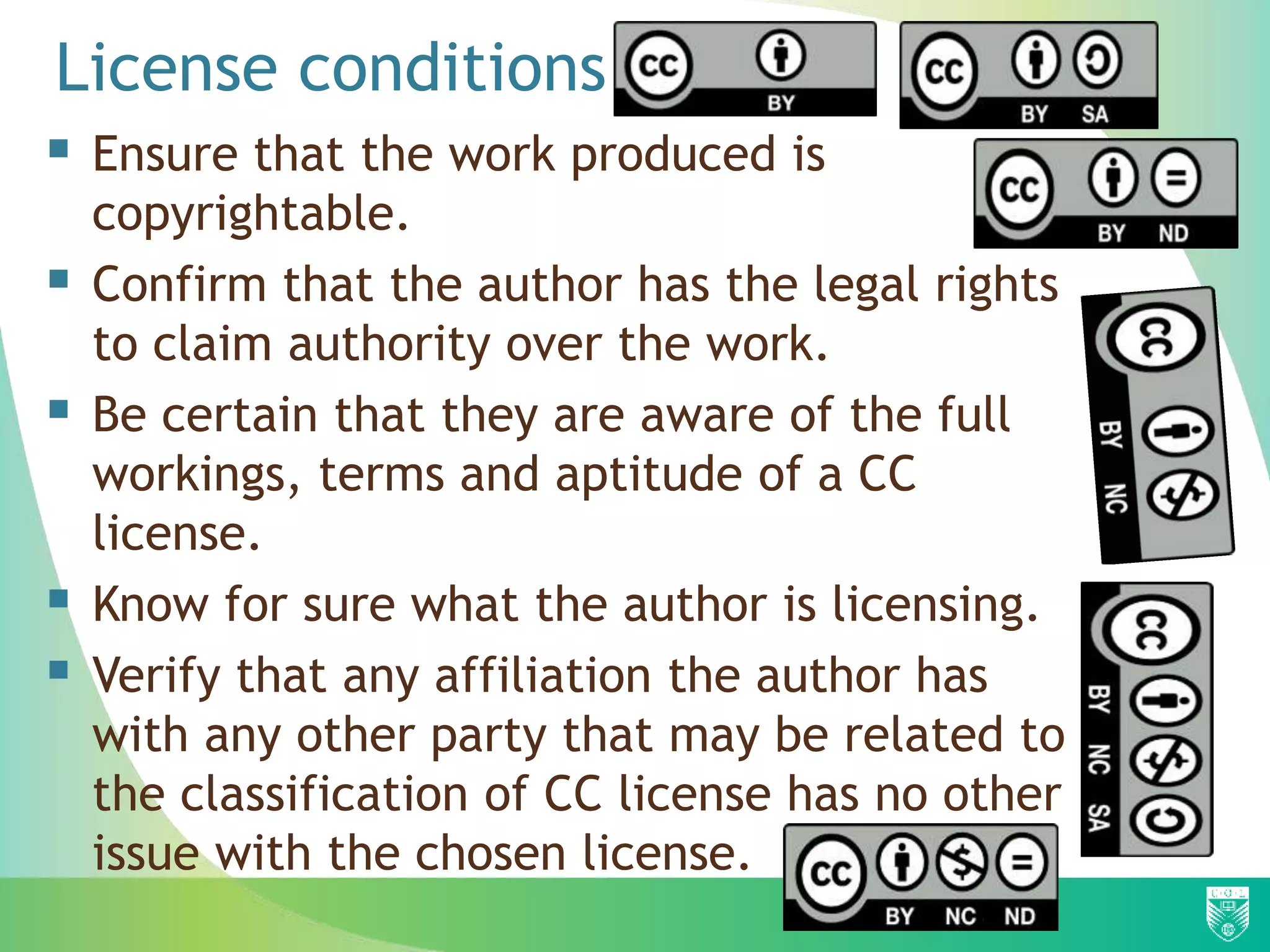 License conditions
 Ensure that the work produced is
copyrightable.
 Confirm that the author has the legal rights
to claim authority over the work.
 Be certain that they are aware of the full
workings, terms and aptitude of a CC
license.
 Know for sure what the author is licensing.
 Verify that any affiliation the author has
with any other party that may be related to
the classification of CC license has no other
issue with the chosen license.
 
