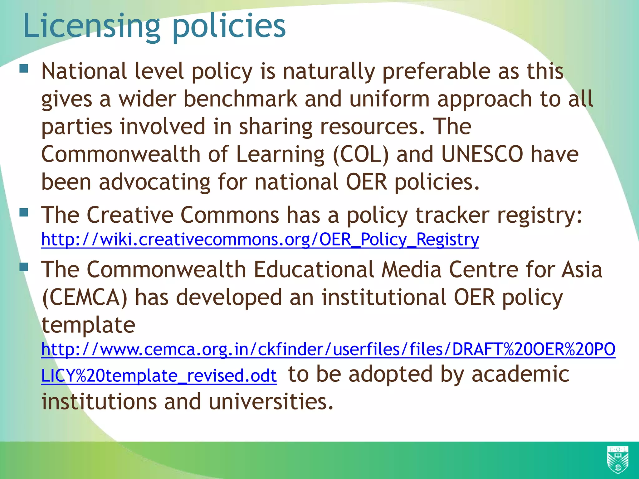 Licensing policies
 National level policy is naturally preferable as this
gives a wider benchmark and uniform approach to all
parties involved in sharing resources. The
Commonwealth of Learning (COL) and UNESCO have
been advocating for national OER policies.
 The Creative Commons has a policy tracker registry:
http://wiki.creativecommons.org/OER_Policy_Registry
 The Commonwealth Educational Media Centre for Asia
(CEMCA) has developed an institutional OER policy
template
http://www.cemca.org.in/ckfinder/userfiles/files/DRAFT%20OER%20PO
LICY%20template_revised.odt to be adopted by academic
institutions and universities.
 