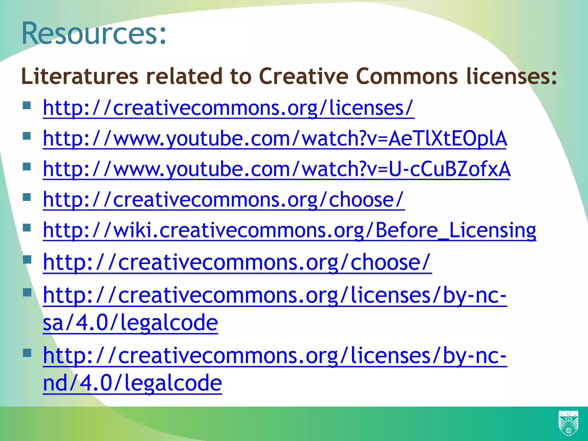Resources:
Literatures related to Creative Commons licenses:
 http://creativecommons.org/licenses/
 http://www.youtube.com/watch?v=AeTlXtEOplA
 http://www.youtube.com/watch?v=U-cCuBZofxA
 http://creativecommons.org/choose/
 http://wiki.creativecommons.org/Before_Licensing
 http://creativecommons.org/choose/
 http://creativecommons.org/licenses/by-nc-
sa/4.0/legalcode
 http://creativecommons.org/licenses/by-nc-
nd/4.0/legalcode
 