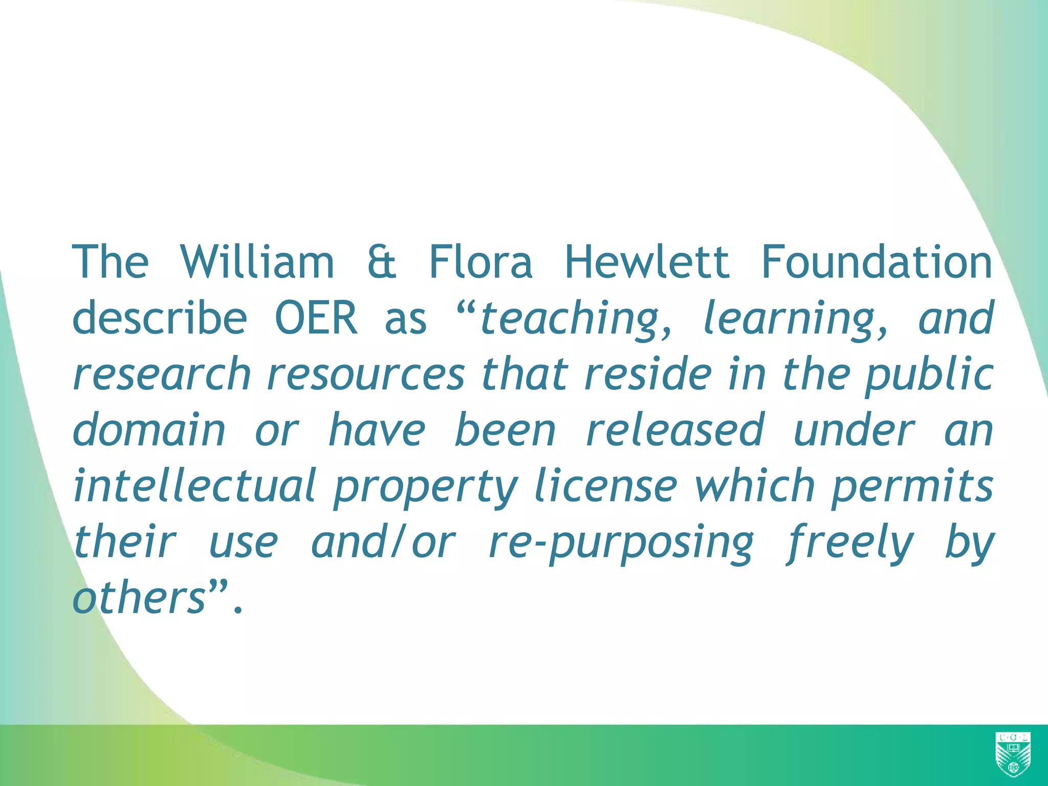 The William & Flora Hewlett Foundation
describe OER as “teaching, learning, and
research resources that reside in the public
domain or have been released under an
intellectual property license which permits
their use and/or re-purposing freely by
others”.
 