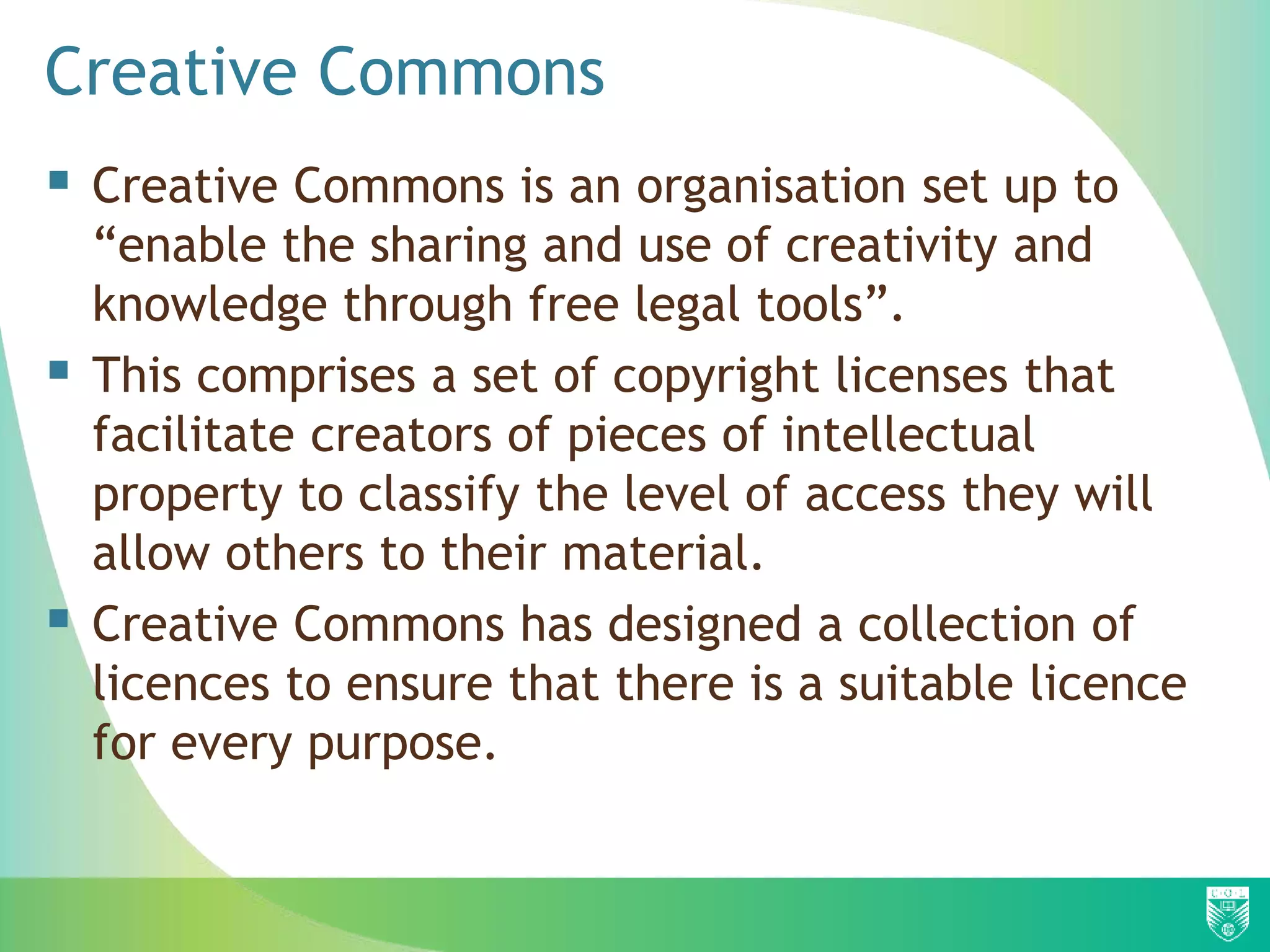 Creative Commons
 Creative Commons is an organisation set up to
“enable the sharing and use of creativity and
knowledge through free legal tools”.
 This comprises a set of copyright licenses that
facilitate creators of pieces of intellectual
property to classify the level of access they will
allow others to their material.
 Creative Commons has designed a collection of
licences to ensure that there is a suitable licence
for every purpose.
 