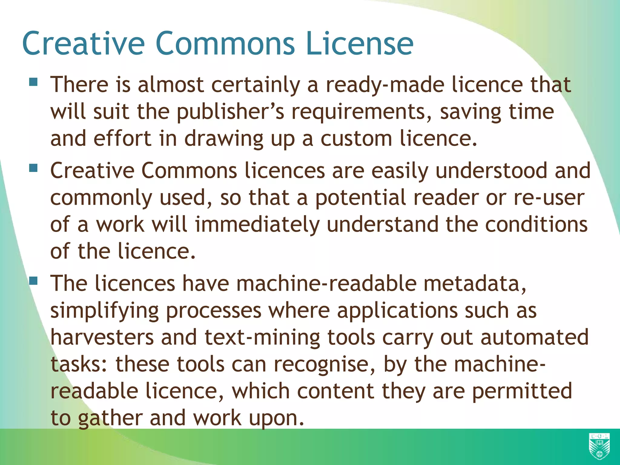  There is almost certainly a ready-made licence that
will suit the publisher’s requirements, saving time
and effort in drawing up a custom licence.
 Creative Commons licences are easily understood and
commonly used, so that a potential reader or re-user
of a work will immediately understand the conditions
of the licence.
 The licences have machine-readable metadata,
simplifying processes where applications such as
harvesters and text-mining tools carry out automated
tasks: these tools can recognise, by the machine-
readable licence, which content they are permitted
to gather and work upon.
Creative Commons License
 