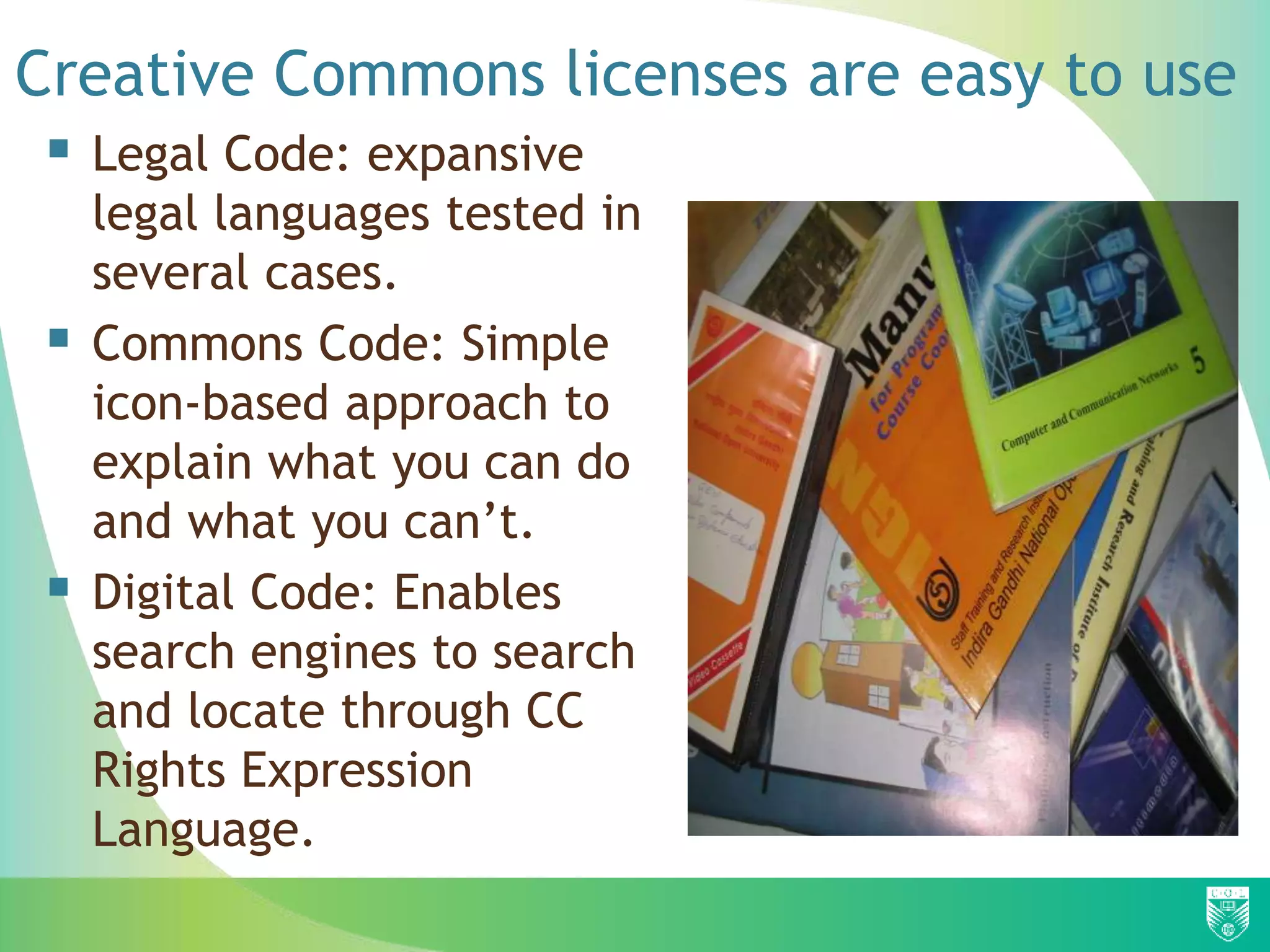 Creative Commons licenses are easy to use
 Legal Code: expansive
legal languages tested in
several cases.
 Commons Code: Simple
icon-based approach to
explain what you can do
and what you can’t.
 Digital Code: Enables
search engines to search
and locate through CC
Rights Expression
Language.
 