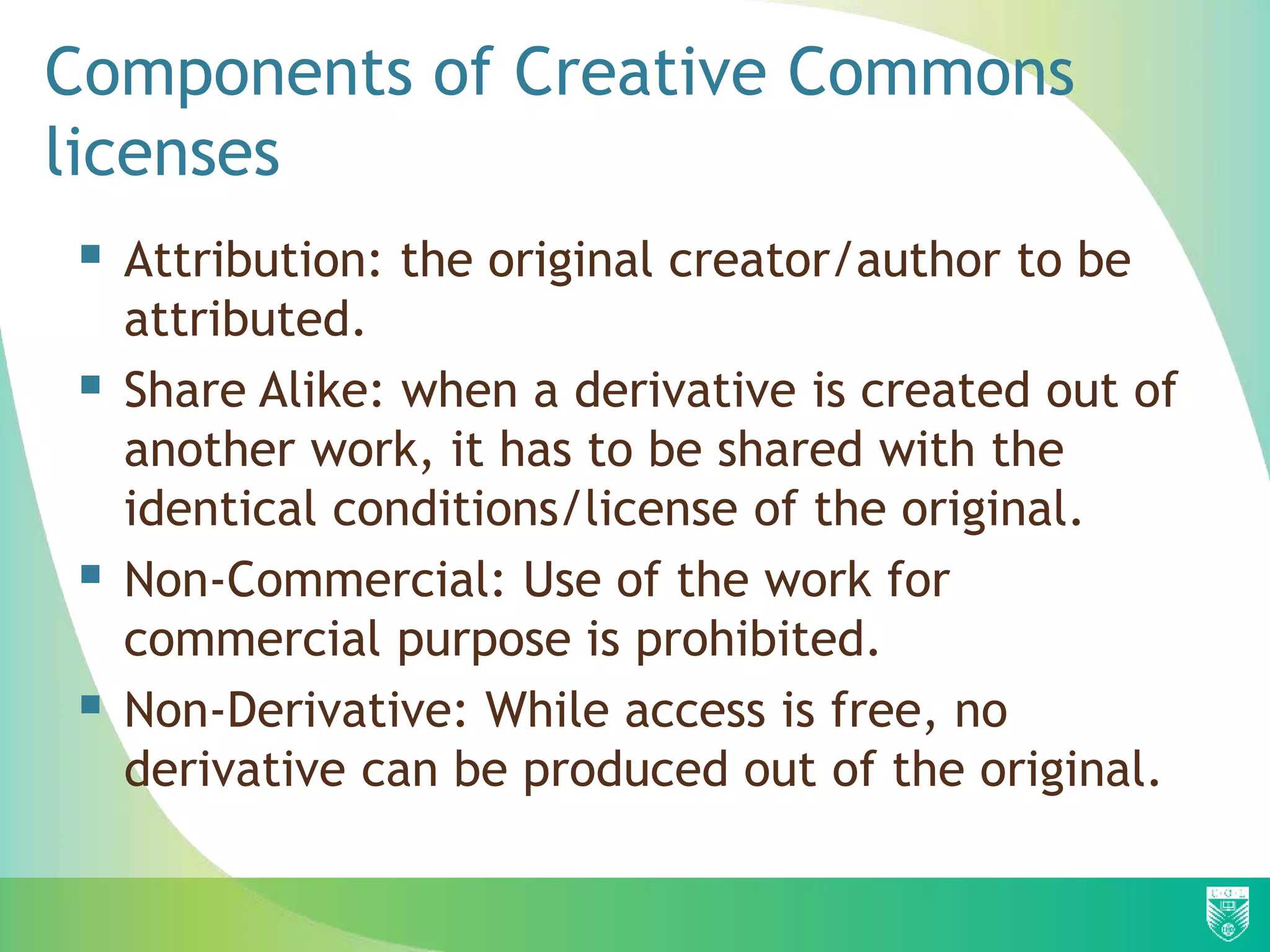 Components of Creative Commons
licenses
 Attribution: the original creator/author to be
attributed.
 Share Alike: when a derivative is created out of
another work, it has to be shared with the
identical conditions/license of the original.
 Non-Commercial: Use of the work for
commercial purpose is prohibited.
 Non-Derivative: While access is free, no
derivative can be produced out of the original.
 