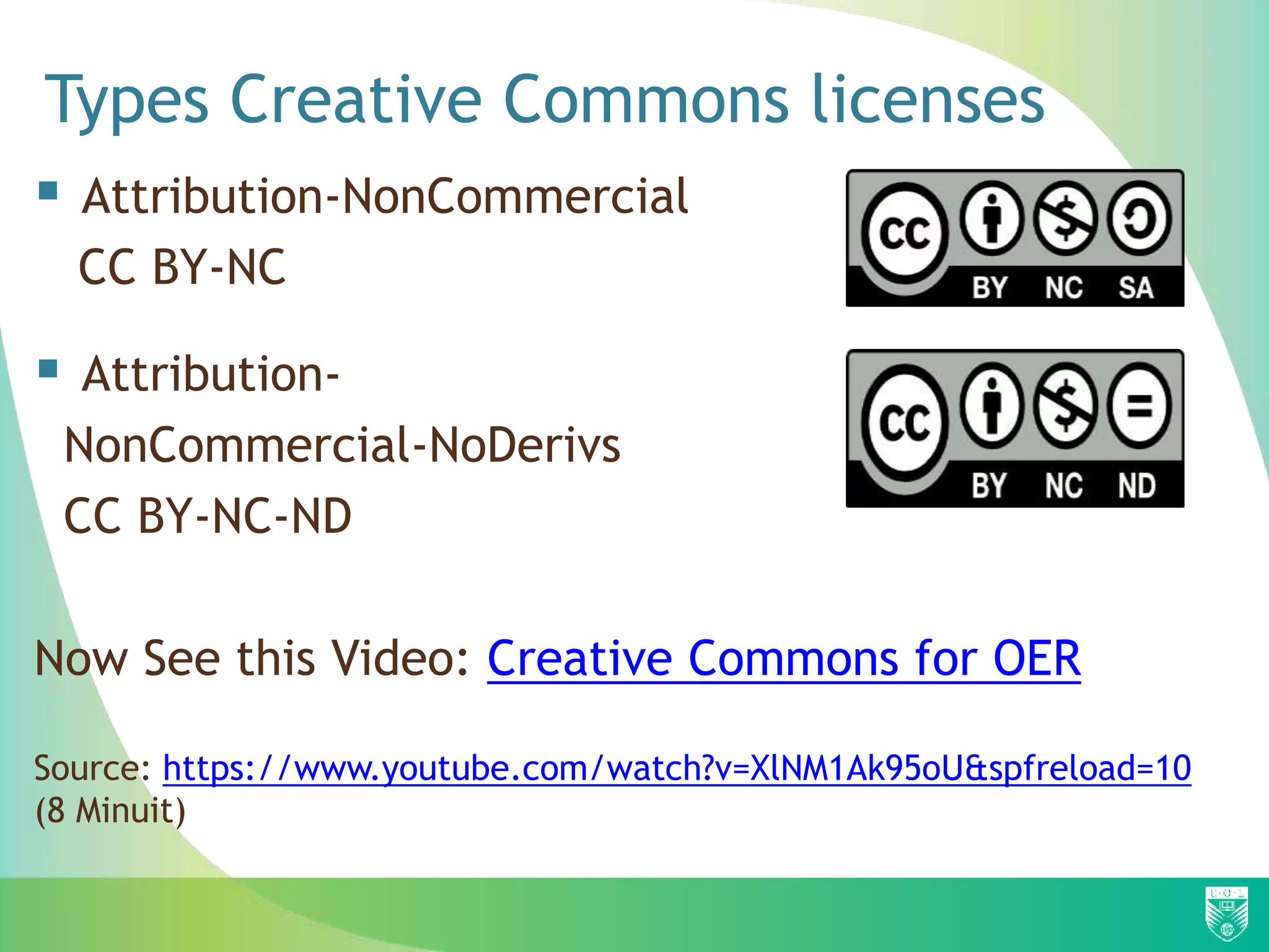 Types Creative Commons licenses
 Attribution-NonCommercial
CC BY-NC
 Attribution-
NonCommercial-NoDerivs
CC BY-NC-ND
Now See this Video: Creative Commons for OER
Source: https://www.youtube.com/watch?v=XlNM1Ak95oU&spfreload=10
(8 Minuit)
 