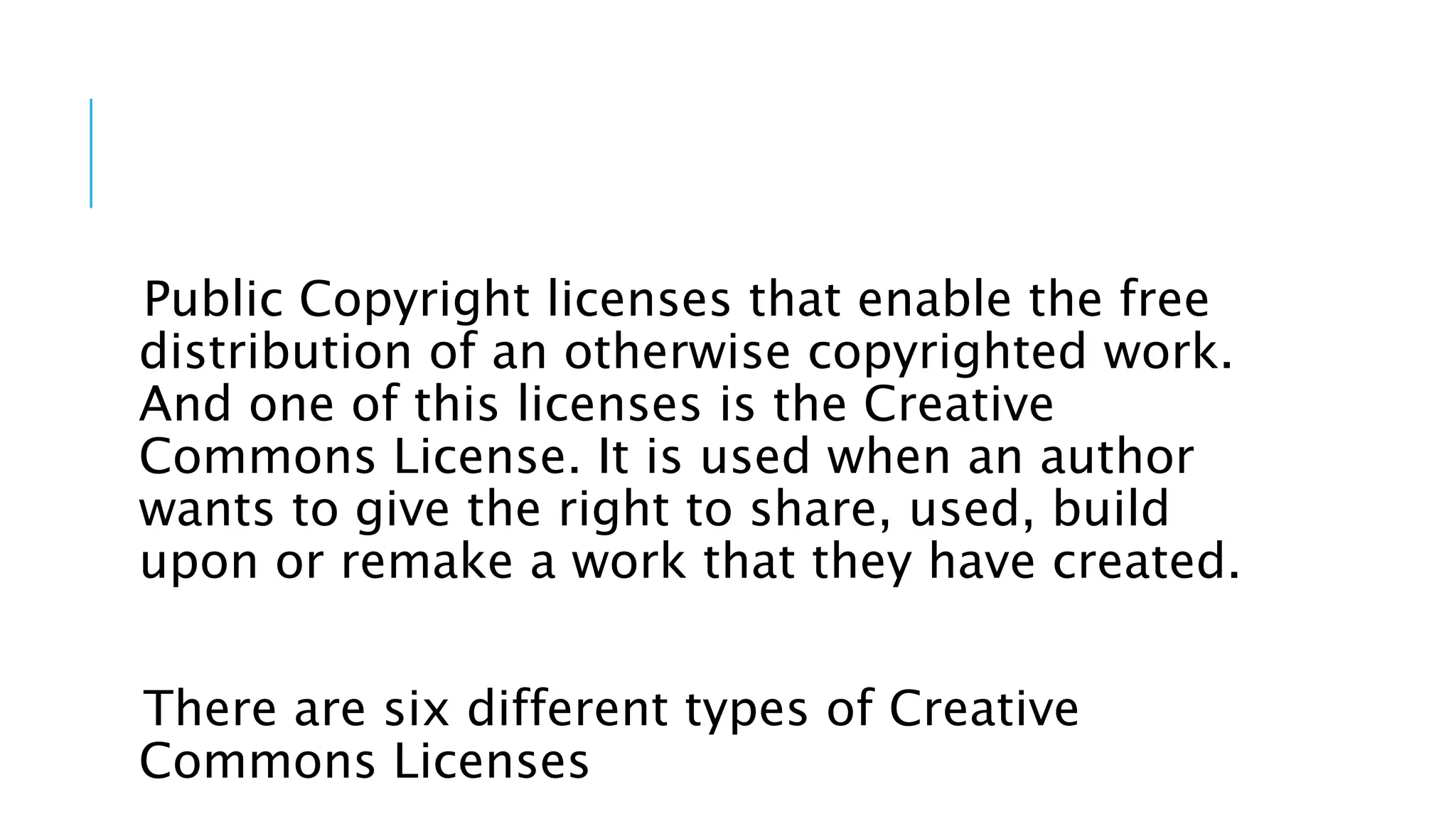 Public Copyright licenses that enable the free
distribution of an otherwise copyrighted work.
And one of this licenses is the Creative
Commons License. It is used when an author
wants to give the right to share, used, build
upon or remake a work that they have created.
There are six different types of Creative
Commons Licenses
 