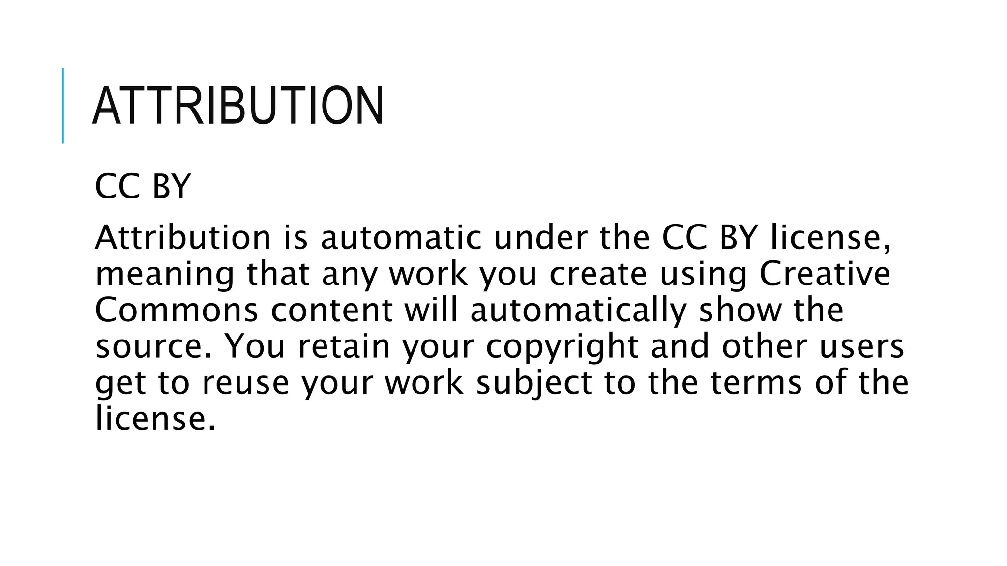 ATTRIBUTION
CC BY
Attribution is automatic under the CC BY license,
meaning that any work you create using Creative
Commons content will automatically show the
source. You retain your copyright and other users
get to reuse your work subject to the terms of the
license.
 