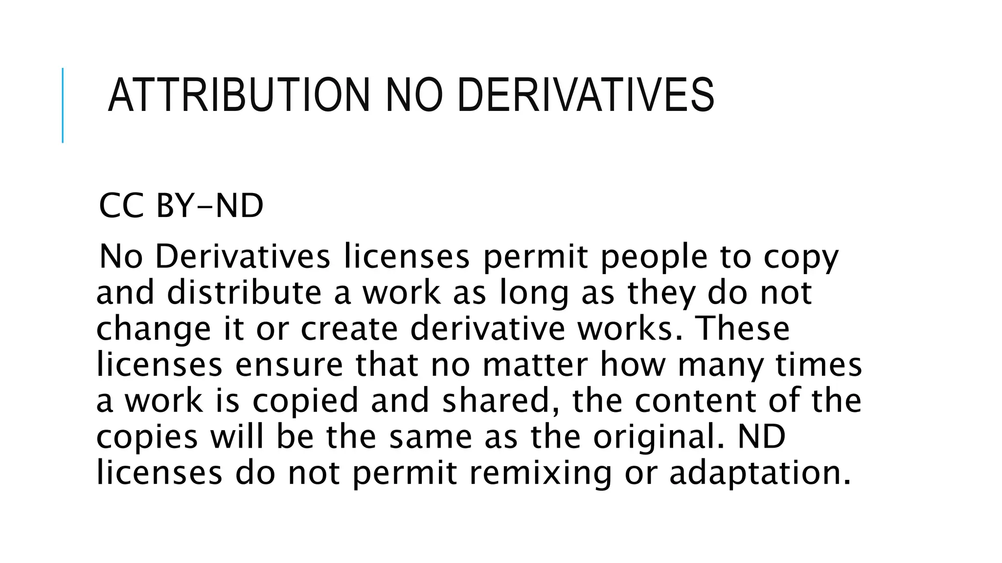 ATTRIBUTION NO DERIVATIVES
CC BY-ND
No Derivatives licenses permit people to copy
and distribute a work as long as they do not
change it or create derivative works. These
licenses ensure that no matter how many times
a work is copied and shared, the content of the
copies will be the same as the original. ND
licenses do not permit remixing or adaptation.
 