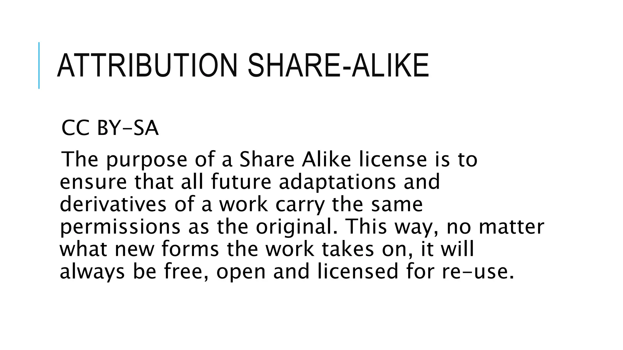 ATTRIBUTION SHARE-ALIKE
CC BY-SA
The purpose of a Share Alike license is to
ensure that all future adaptations and
derivatives of a work carry the same
permissions as the original. This way, no matter
what new forms the work takes on, it will
always be free, open and licensed for re-use.
 