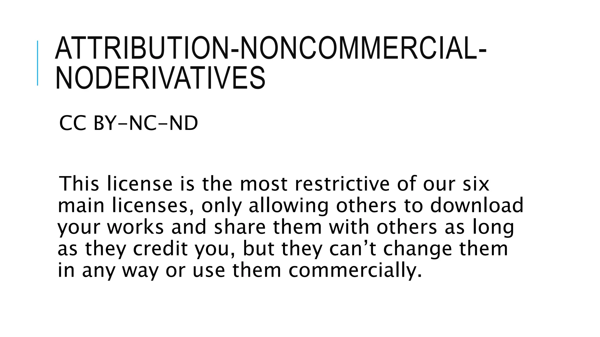 ATTRIBUTION-NONCOMMERCIAL-
NODERIVATIVES
CC BY-NC-ND
This license is the most restrictive of our six
main licenses, only allowing others to download
your works and share them with others as long
as they credit you, but they can’t change them
in any way or use them commercially.
 