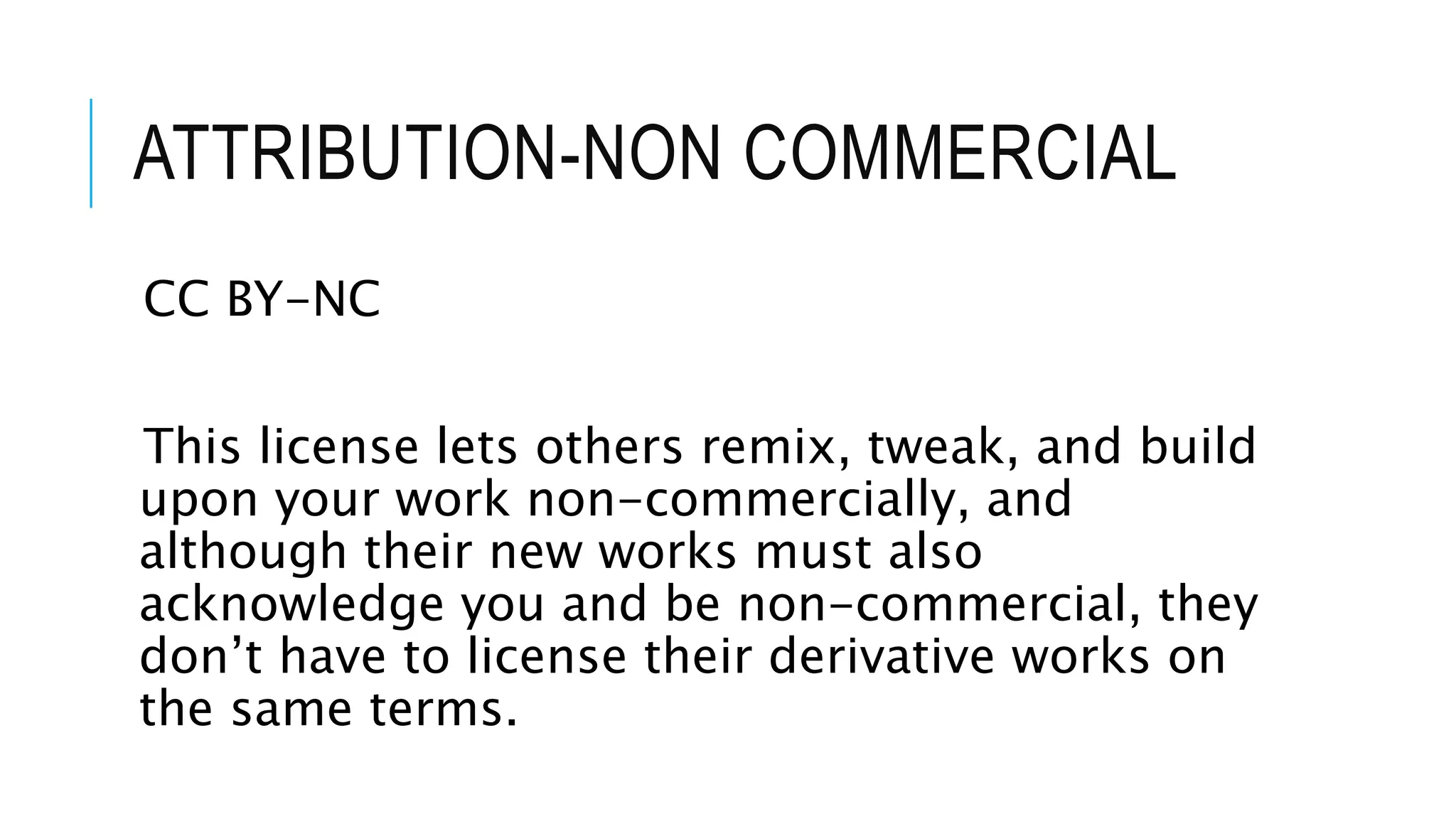 ATTRIBUTION-NON COMMERCIAL
CC BY-NC
This license lets others remix, tweak, and build
upon your work non-commercially, and
although their new works must also
acknowledge you and be non-commercial, they
don’t have to license their derivative works on
the same terms.
 