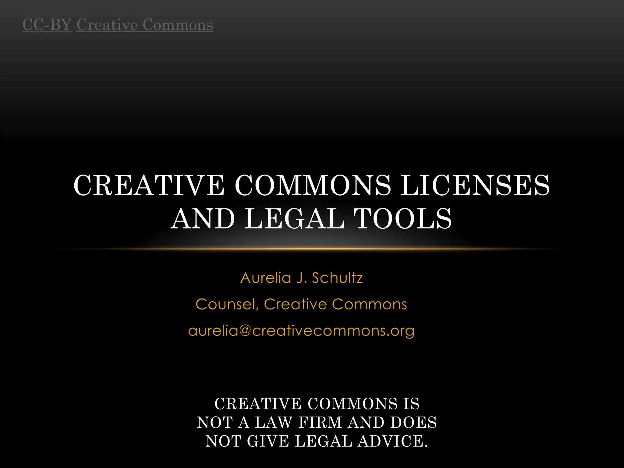 CC-BY Creative Commons




     CREATIVE COMMONS LICENSES
          AND LEGAL TOOLS
                         Aurelia J. Schultz
                   Counsel, Creative Commons
                   aurelia@creativecommons.org



                      CREATIVE COMMONS IS
                    NOT A LAW FIRM AND DOES
                     NOT GIVE LEGAL ADVICE.
 
