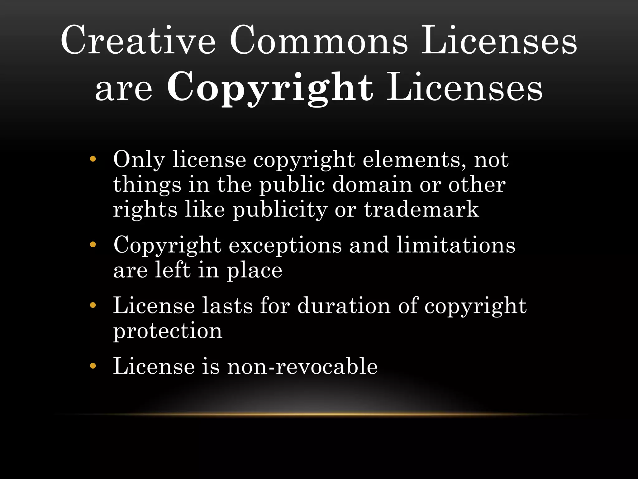 Creative Commons Licenses
 are Copyright Licenses
 • Only license copyright elements, not
   things in the public domain or other
   rights like publicity or trademark
 • Copyright exceptions and limitations
   are left in place
 • License lasts for duration of copyright
   protection
 • License is non-revocable
 