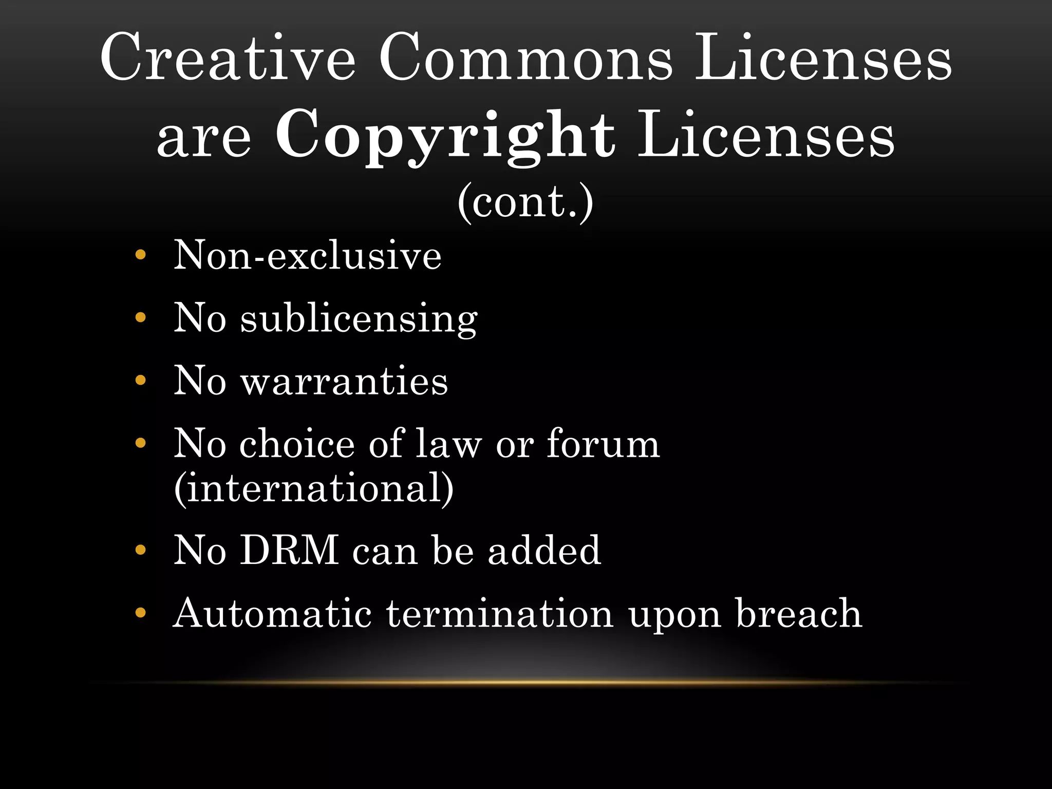 Creative Commons Licenses
 are Copyright Licenses
                   (cont.)
 • Non-exclusive
 • No sublicensing
 • No warranties
 • No choice of law or forum
   (international)
 • No DRM can be added
 • Automatic termination upon breach
 