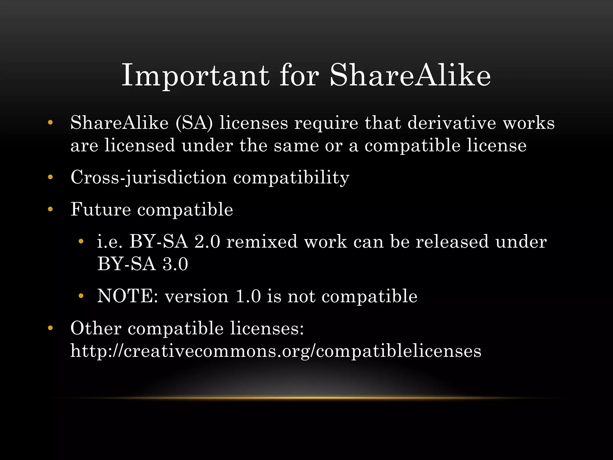 Important for ShareAlike
• ShareAlike (SA) licenses require that derivative works
  are licensed under the same or a compatible license
• Cross-jurisdiction compatibility
• Future compatible
   • i.e. BY-SA 2.0 remixed work can be released under
     BY-SA 3.0
   • NOTE: version 1.0 is not compatible
• Other compatible licenses:
  http://creativecommons.org/compatiblelicenses
 