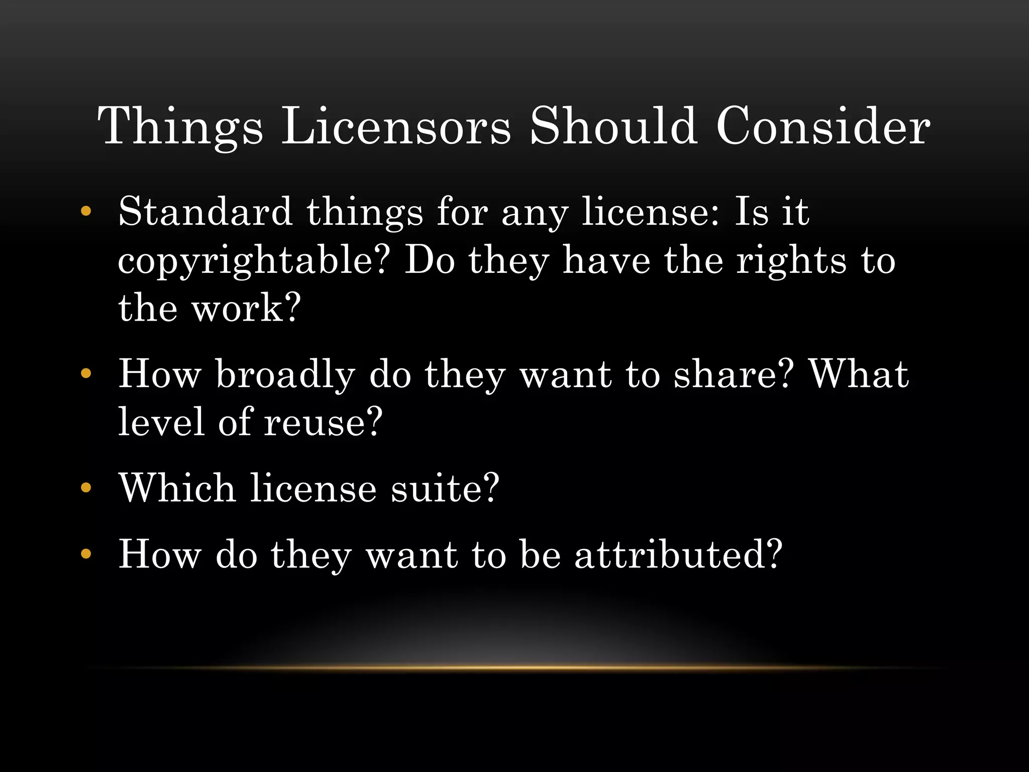 Things Licensors Should Consider
• Standard things for any license: Is it
  copyrightable? Do they have the rights to
  the work?
• How broadly do they want to share? What
  level of reuse?
• Which license suite?
• How do they want to be attributed?
 
