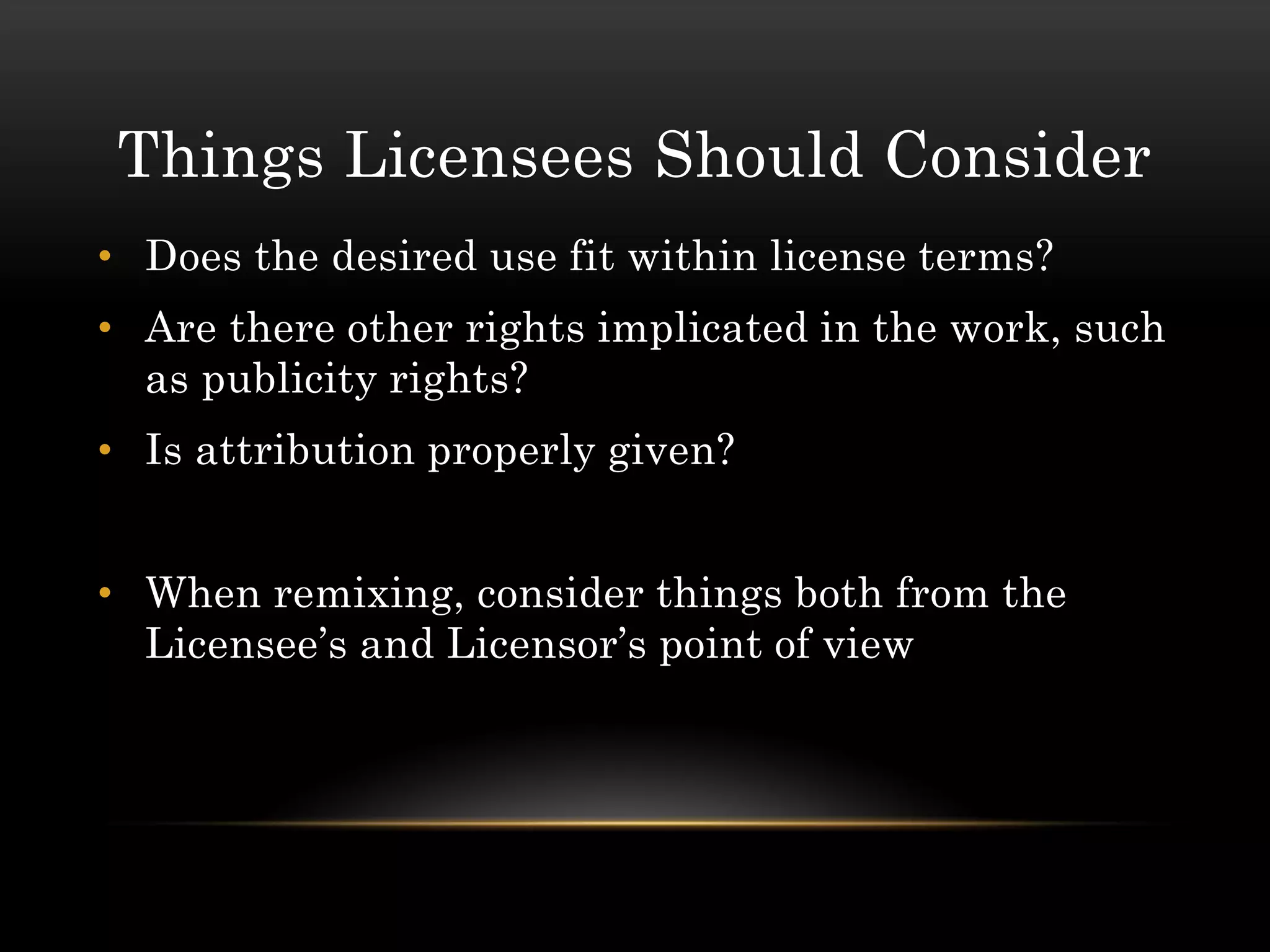 Things Licensees Should Consider
• Does the desired use fit within license terms?
• Are there other rights implicated in the work, such
  as publicity rights?
• Is attribution properly given?


• When remixing, consider things both from the
  Licensee’s and Licensor’s point of view
 
