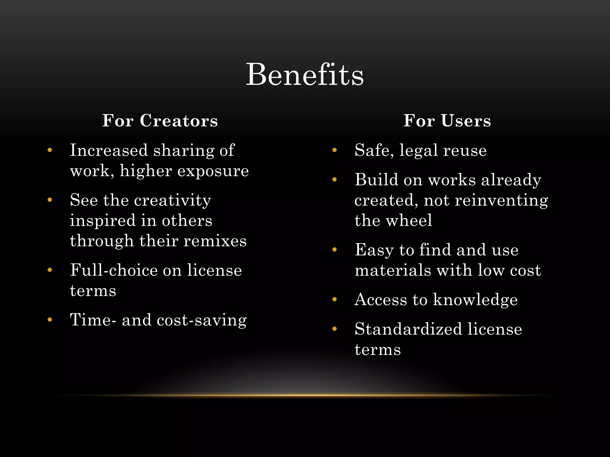 Benefits
      For Creators                      For Users
• Increased sharing of          • Safe, legal reuse
  work, higher exposure
                                • Build on works already
• See the creativity              created, not reinventing
  inspired in others              the wheel
  through their remixes
                                • Easy to find and use
• Full-choice on license          materials with low cost
  terms
                                • Access to knowledge
• Time- and cost-saving
                                • Standardized license
                                  terms
 