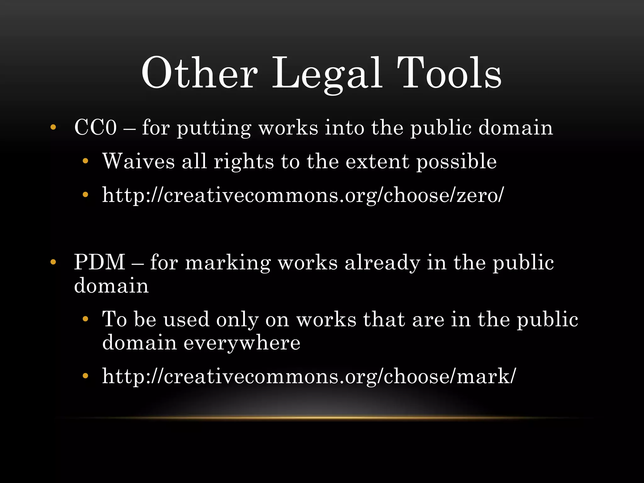 Other Legal Tools
• CC0 – for putting works into the public domain
   • Waives all rights to the extent possible
   • http://creativecommons.org/choose/zero/


• PDM – for marking works already in the public
  domain
   • To be used only on works that are in the public
     domain everywhere
   • http://creativecommons.org/choose/mark/
 