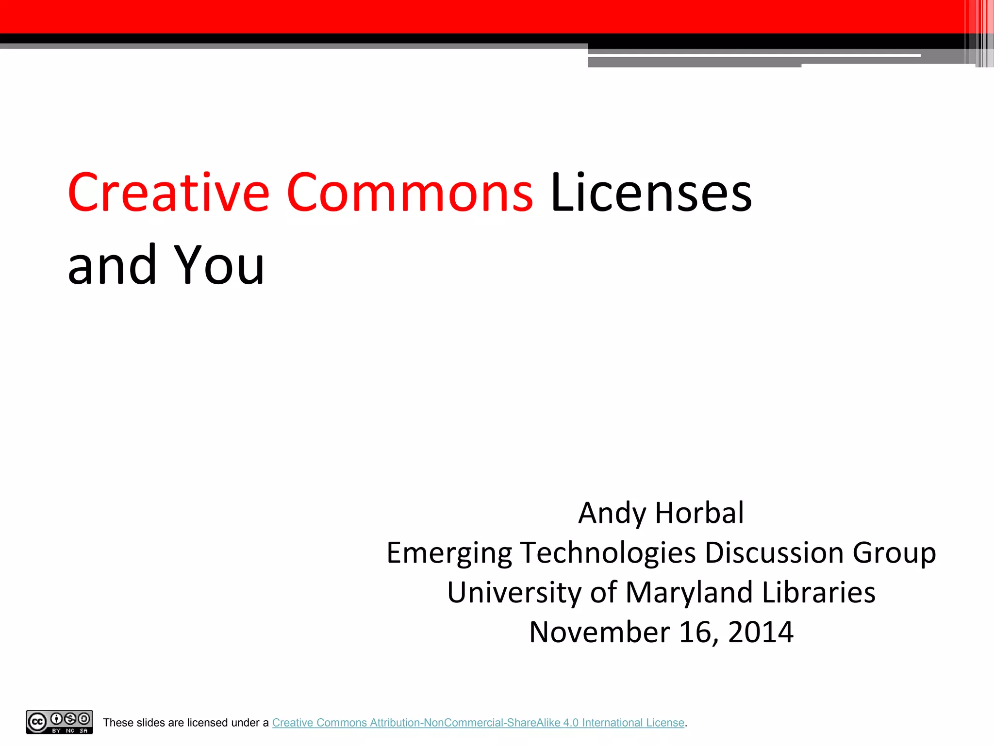Creative Commons Licenses 
and You 
Andy Horbal 
Emerging Technologies Discussion Group 
University of Maryland Libraries 
November 16, 2014 
These slides are licensed under a Creative Commons Attribution-NonCommercial-ShareAlike 4.0 International License. 
 
