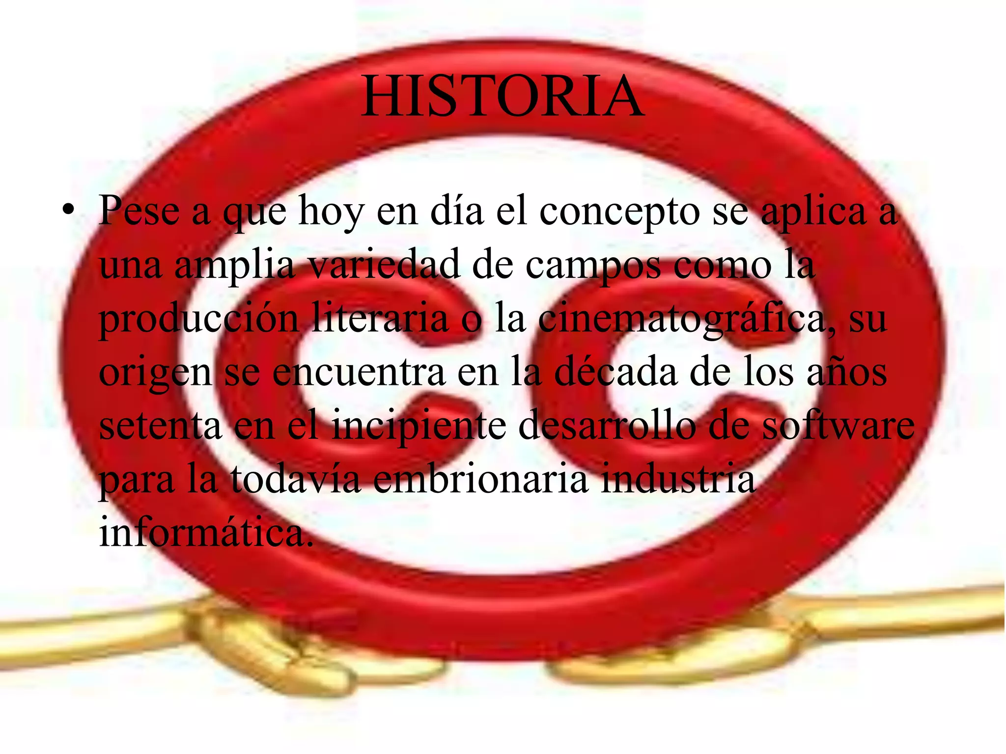 HISTORIA
• Pese a que hoy en día el concepto se aplica a
  una amplia variedad de campos como la
  producción literaria o la cinematográfica, su
  origen se encuentra en la década de los años
  setenta en el incipiente desarrollo de software
  para la todavía embrionaria industria
  informática.
 