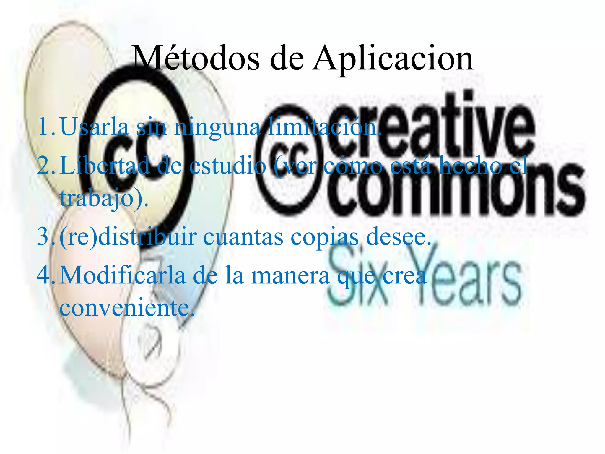 Métodos de Aplicacion
1.Usarla sin ninguna limitación.
2.Libertad de estudio (ver cómo está hecho el
  trabajo).
3.(re)distribuir cuantas copias desee.
4.Modificarla de la manera que crea
  conveniente.
 