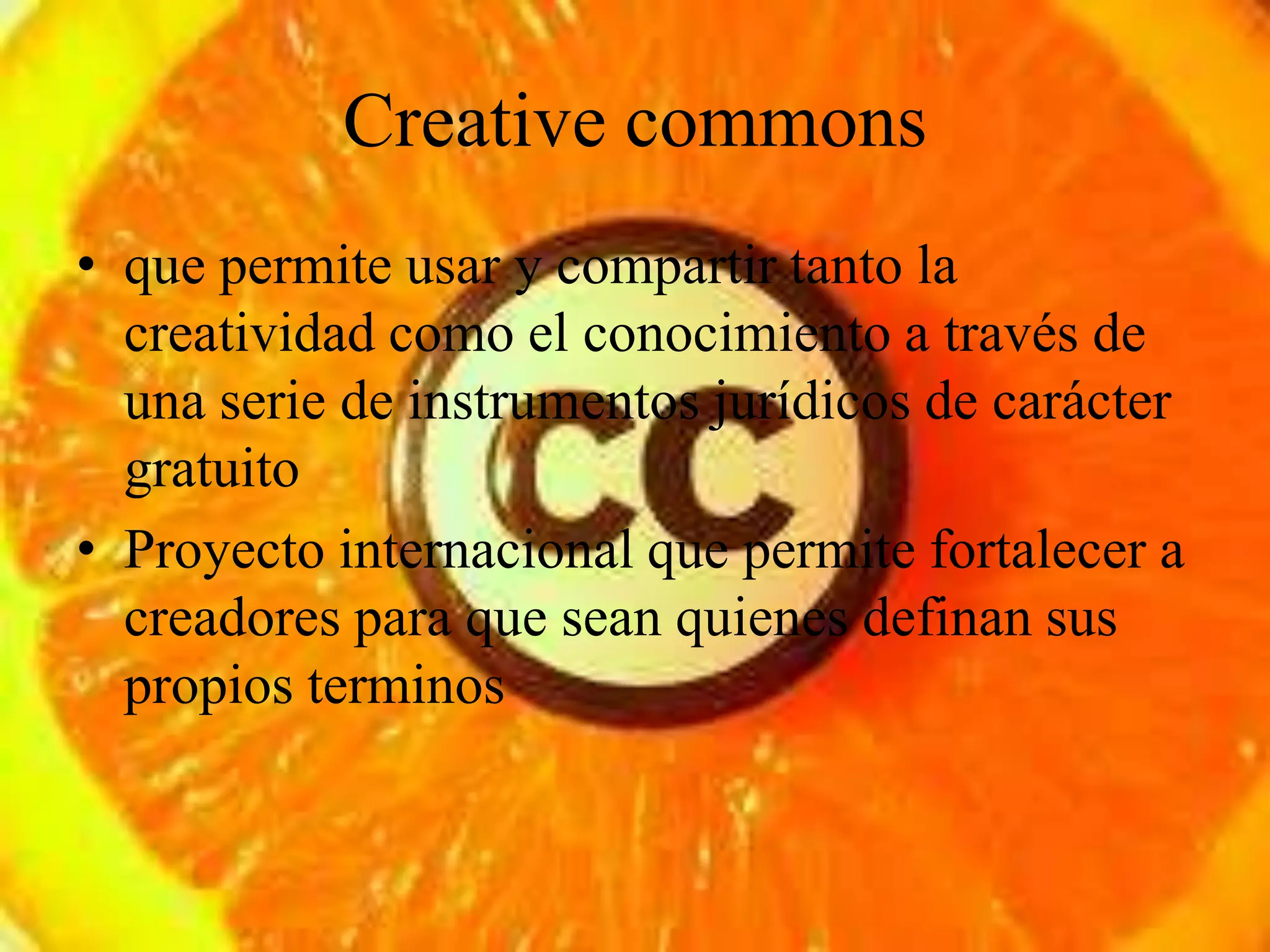 Creative commons
• que permite usar y compartir tanto la
  creatividad como el conocimiento a través de
  una serie de instrumentos jurídicos de carácter
  gratuito
• Proyecto internacional que permite fortalecer a
  creadores para que sean quienes definan sus
  propios terminos
 