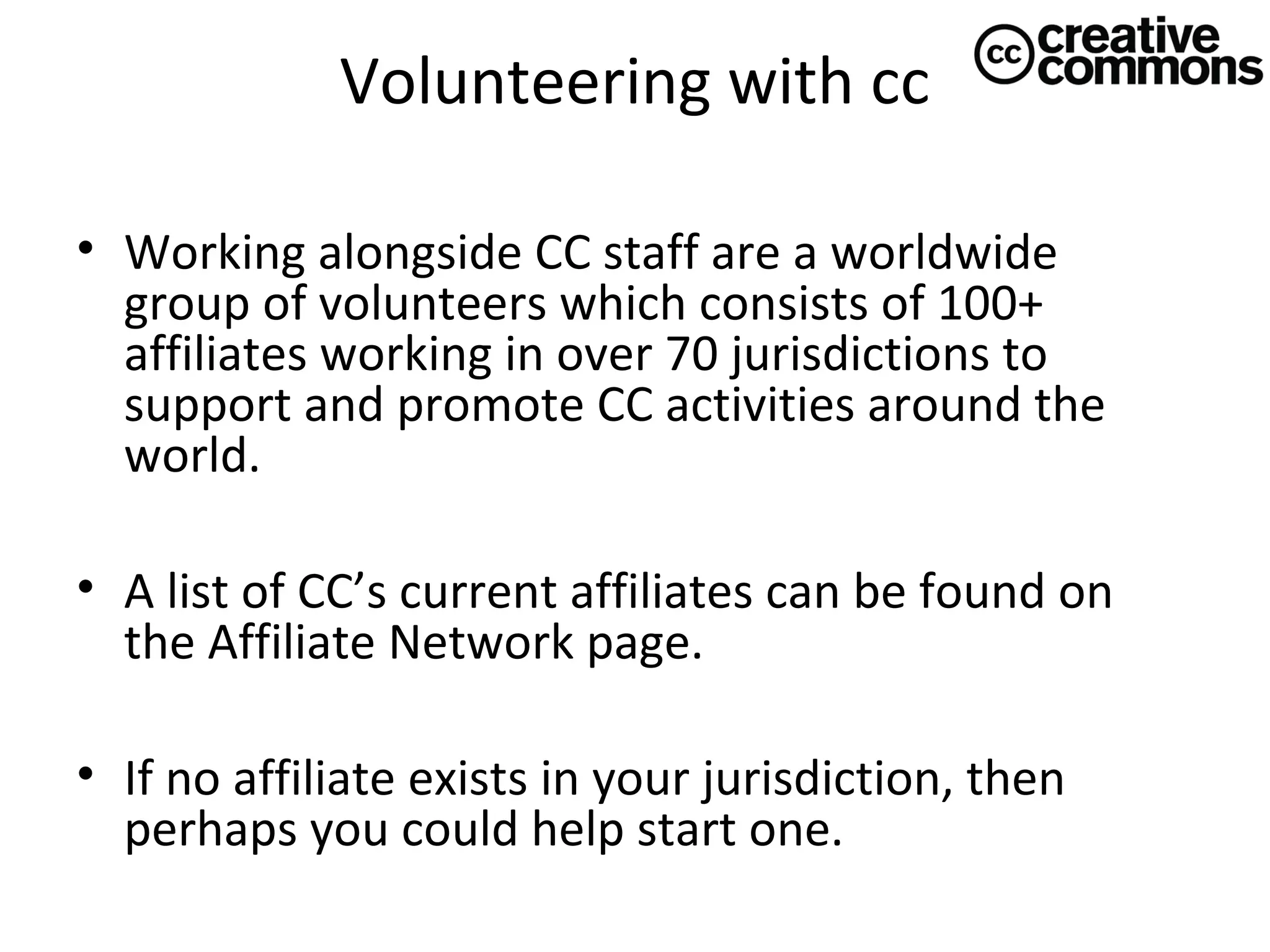 Volunteering with cc
• Working alongside CC staff are a worldwide
group of volunteers which consists of 100+
affiliates working in over 70 jurisdictions to
support and promote CC activities around the
world.
• A list of CC’s current affiliates can be found on
the Affiliate Network page.
• If no affiliate exists in your jurisdiction, then
perhaps you could help start one.

 