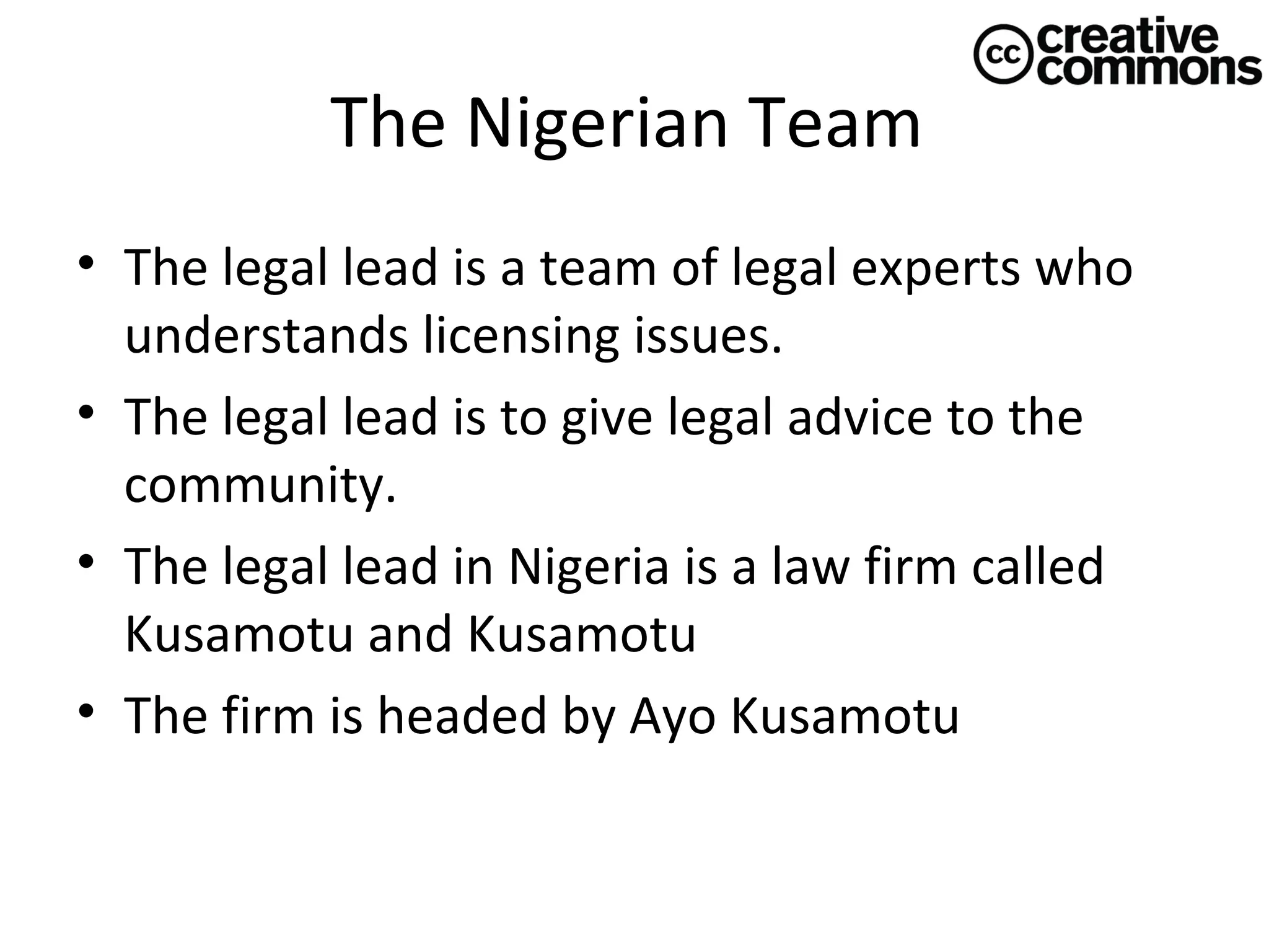 The Nigerian Team
• The legal lead is a team of legal experts who
understands licensing issues.
• The legal lead is to give legal advice to the
community.
• The legal lead in Nigeria is a law firm called
Kusamotu and Kusamotu
• The firm is headed by Ayo Kusamotu

 