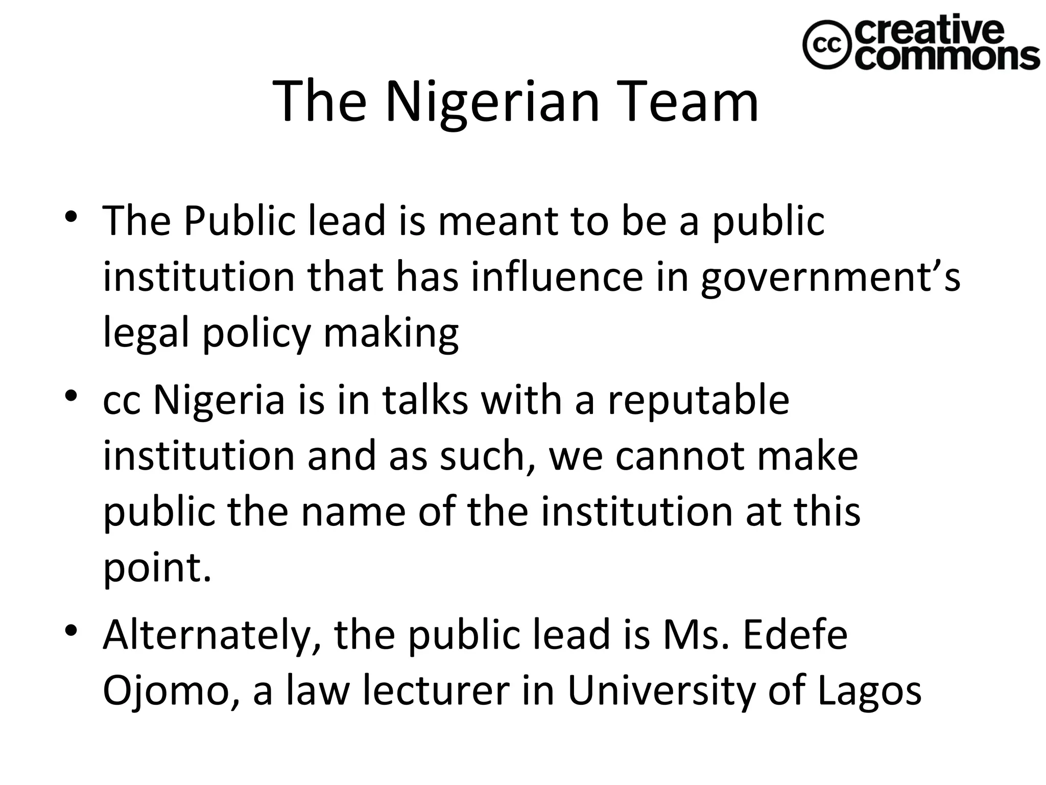 The Nigerian Team
• The Public lead is meant to be a public
institution that has influence in government’s
legal policy making
• cc Nigeria is in talks with a reputable
institution and as such, we cannot make
public the name of the institution at this
point.
• Alternately, the public lead is Ms. Edefe
Ojomo, a law lecturer in University of Lagos

 